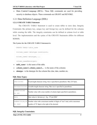 15CSL57 DBMS Laboratory with Mini Project V Sem CSE
Dept. of CSE, CIT, Gubbi 2
 Data Control Language (DCL) - These SQL commands are used for providing
security to database objects. These commands are GRANT and REVOKE.
1.2.1 Data Definition Language (DDL)
1.2.1.1 CREATE TABLE Statement
The CREATE TABLE Statement is used to create tables to store data. Integrity
Constraints like primary key, unique key and foreign key can be defined for the columns
while creating the table. The integrity constraints can be defined at column level or table
level. The implementation and the syntax of the CREATE Statements differs for different
RDBMS.
The Syntax for the CREATE TABLE Statement is:
CREATE TABLE table_name
(column_name1 datatype constraint,
column_name2 datatype, ...
column_nameNdatatype);
 table_name - is the name of the table.
 column_name1, column_name2.... - is the name of the columns
 datatype - is the datatype for the column like char, date, number etc.
SQL Data Types:
char(size) Fixed-length character string. Size is specified in parenthesis. Max 255 bytes.
Varchar2(size) Variable-length character string. Max size is specified in parenthesis.
number(size)
or int
Number value with a max number of column digits specified in parenthesis.
Date Date value in ‘dd-mon-yy’. Eg., ’07-jul-2004’
number(size,d)
or real
Number value with a maximum number of digits of "size" total, with a maximum
number of "d" digits to the right of the decimal.
SQL Integrity Constraints:
 