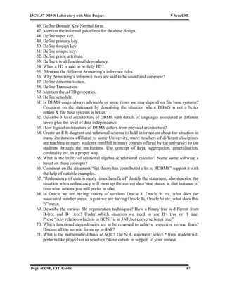 15CSL57 DBMS Laboratory with Mini Project V Sem CSE
Dept. of CSE, CIT, Gubbi 67
46. Define Domain Key Normal form.
47. Mention the informal guidelines for database design.
48. Define super key.
49. Define primary key.
50. Define foreign key.
51. Define unique key.
52. Define prime attribute.
53. Define trivial functional dependency.
54. When a FD is said to be fully FD?
55. Mention the different Armstrong’s inference rules.
56. Why Armstrong’s inference rules are said to be sound and complete?
57. Define denormalisation.
58. Define Transaction.
59. Mention the ACID properties.
60. Define schedule.
61. Is DBMS usage always advisable or some times we may depend on file base systems?
Comment on the statement by describing the situation where DBMS is not a better
option & file base systems is better.
62. Describe 3-level architecture of DBMS with details of languages associated at different
levels plus the level of data independence.
63. How logical architecture of DBMS differs from physical architecture?
64. Create an E R diagram and relational schema to hold information about the situation in
many institutions affiliated to some University, many teachers of different disciplines
are teaching to many students enrolled in many courses offered by the university to the
students through the institutions. Use concept of keys, aggregation, generalisation,
cardinality etc. in a proper way.
65. What is the utility of relational algebra & relational calculus? Name some software’s
based on these concepts?
66. Comment on the statement “Set theory has contributed a lot to RDBMS” support it with
the help of suitable examples.
67. “Redundancy of data is many times beneficial” Justify the statement, also describe the
situation when redundancy will mess up the current data base status, at that instance of
time what actions you will prefer to take.
68. In Oracle we are having variety of versions Oracle 8, Oracle 9, etc, what does the
associated number mean. Again we are having Oracle 8i, Oracle 9i etc, what does this
“i” mean.
69. Describe the various file organization techniques? How a binary tree is different from
B-tree and B+ tree? Under which situation we need to use B+ tree or B tree.
Prove “Any relation which is in BCNF is in 3NF,but converse is not true”
70. Which functional dependencies are to be removed to achieve respective normal form?
Discuss all the normal forms up to 4NF?
71. What is the mathematical basis of SQL? The SQL statement: select * from student will
perform like projection or selection? Give details in support of your answer.
 