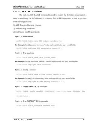 15CSL57 DBMS Laboratory with Mini Project V Sem CSE
Dept. of CSE, CIT, Gubbi 5
1.2.1.2 ALTER TABLE Statement
The SQL ALTER TABLE command is used to modify the definition structure) of a
table by modifying the definition of its columns. The ALTER command is used to perform
the following functions.
1) Add, drop, modify table columns
2) Add and drop constraints
3) Enable and Disable constraints
Syntax to add a column
ALTER TABLE table_name ADD column_namedatatype;
For Example: To add a column "experience" to the employee table, the query would be like
ALTER TABLE employee ADD experience number(3);
Syntax to drop a column
ALTER TABLE table_name DROP column_name;
For Example: To drop the column "location" from the employee table, the query would be like
ALTER TABLE employee DROP location;
Syntax to modify a column
ALTER TABLE table_name MODIFY column_namedatatype;
For Example: To modify the column salary in the employee table, the query would be like
ALTER TABLE employee MODIFY salary number(15,2);
Syntax to add PRIMARY KEY constraint
ALTER TABLE table_nameADD CONSTRAINT constraint_name PRIMARY KEY
column_name;
Syntax to drop PRIMARY KEY constraint
ALTER TABLE table_nameDROP PRIMARY KEY;
 