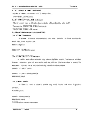 15CSL57 DBMS Laboratory with Mini Project V Sem CSE
Dept. of CSE, CIT, Gubbi 6
1.2.1.3 The DROP TABLE Statement
The DROP TABLE statement is used to delete a table.
DROP TABLE table_name;
1.2.1.4 TRUNCATE TABLE Statement
What if we only want to delete the data inside the table, and not the table itself?
Then, use the TRUNCATE TABLE statement:
TRUNCATE TABLE table_name;
1.2.2 Data Manipulation Language (DML):
The SELECT Statement
The SELECT statement is used to select data from a database.The result is stored in a
result table, called the result-set.
SELECT Syntax:
SELECT * FROM table_name;
The SELECT DISTINCT Statement
In a table, some of the columns may contain duplicate values. This is not a problem,
however, sometimes you will want to list only the different (distinct) values in a table.The
DISTINCT keyword can be used to return only distinct (different) values.
SELECT DISTINCT Syntax:
SELECT DISTINCT column_name(s)
FROM table_name;
The WHERE Clause
The WHERE clause is used to extract only those records that fulfill a specified
criterion.
WHERE Syntax:
SELECT column_name(s)
FROM table_name
WHERE column_name operator value;
 