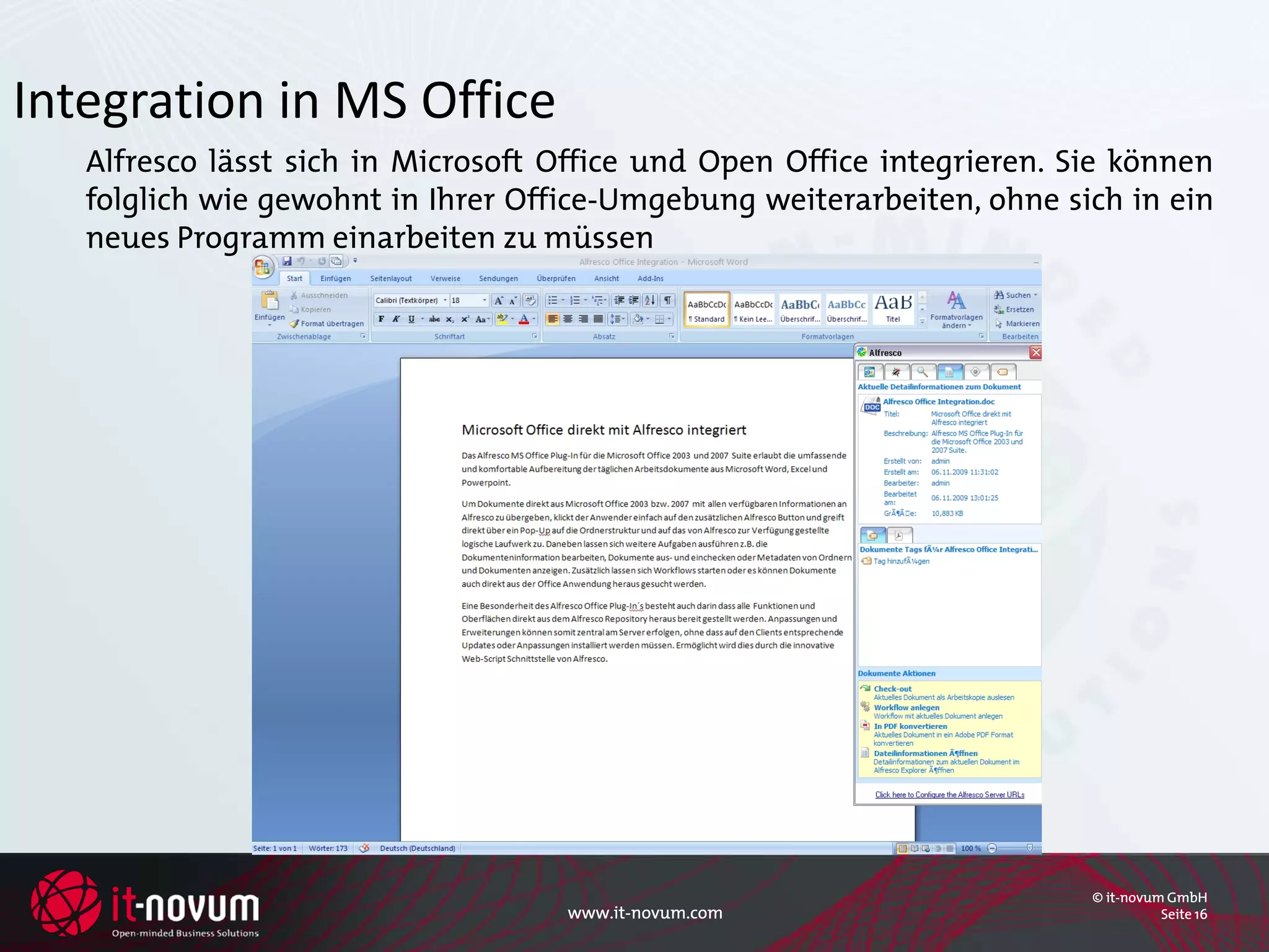 Integration in MS Office
   Alfresco lässt sich in Microsoft Office und Open Office integrieren. Sie können
   folglich wie gewohnt in Ihrer Office-Umgebung weiterarbeiten, ohne sich in ein
   neues Programm einarbeiten zu müssen




                                                                         © it-novum GmbH
                                    www.it-novum.com                               Seite 16
 