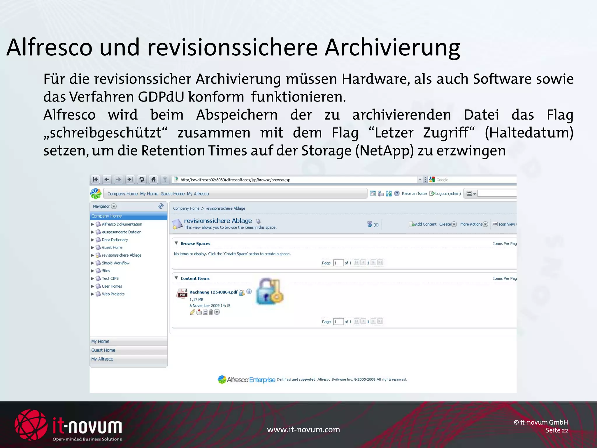 Alfresco und revisionssichere Archivierung
   Für die revisionssicher Archivierung müssen Hardware, als auch Software sowie
   das Verfahren GDPdU konform funktionieren.
   Alfresco wird beim Abspeichern der zu archivierenden Datei das Flag
   „schreibgeschützt“ zusammen mit dem Flag “Letzer Zugriff“ (Haltedatum)
   setzen, um die Retention Times auf der Storage (NetApp) zu erzwingen




                                                                       © it-novum GmbH
                                   www.it-novum.com                              Seite 22
 