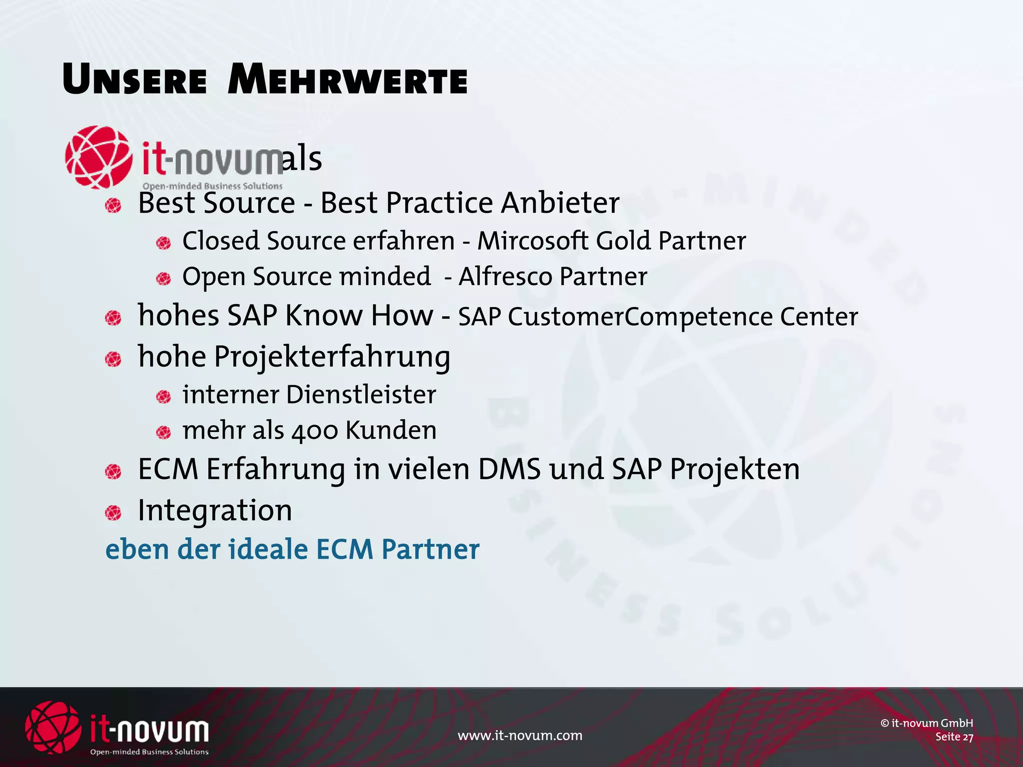 Unsere Mehrwerte
              als
   Best Source - Best Practice Anbieter
      Closed Source erfahren - Mircosoft Gold Partner
      Open Source minded - Alfresco Partner
   hohes SAP Know How - SAP CustomerCompetence Center
   hohe Projekterfahrung
      interner Dienstleister
      mehr als 400 Kunden
   ECM Erfahrung in vielen DMS und SAP Projekten
   Integration
 eben der ideale ECM Partner




                                                        © it-novum GmbH
                               www.it-novum.com                   Seite 27
 