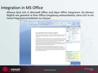 Integration in MS Office
   Alfresco lässt sich in Microsoft Office und Open Office integrieren. Sie können
   folglich wie gewohnt in Ihrer Office-Umgebung weiterarbeiten, ohne sich in ein
   neues Programm einarbeiten zu müssen




                                                                         © it-novum GmbH
                                    www.it-novum.com                               Seite 16
 