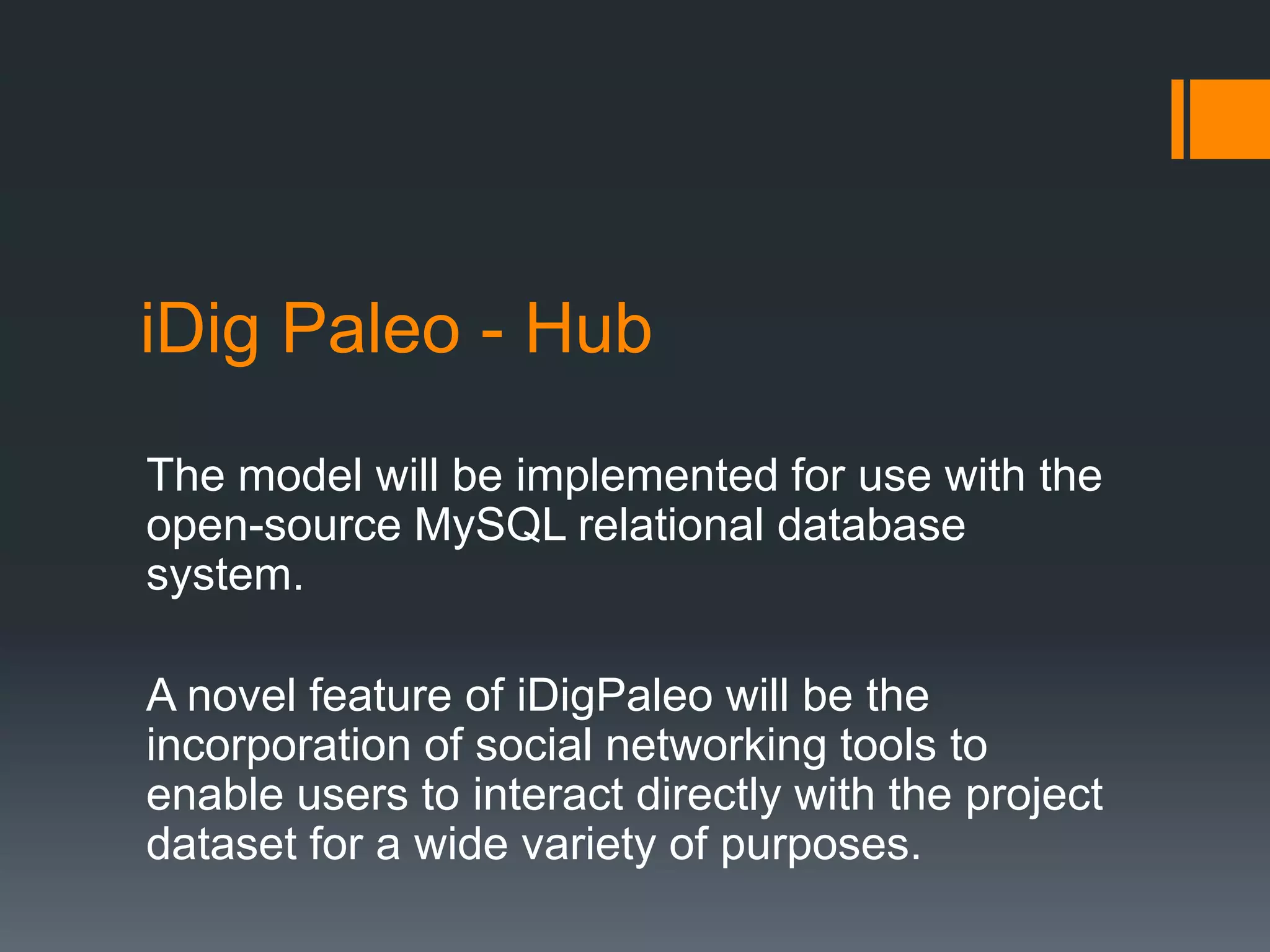 iDig Paleo - Hub
The model will be implemented for use with the
open-source MySQL relational database
system.
A novel feature of iDigPaleo will be the
incorporation of social networking tools to
enable users to interact directly with the project
dataset for a wide variety of purposes.

 