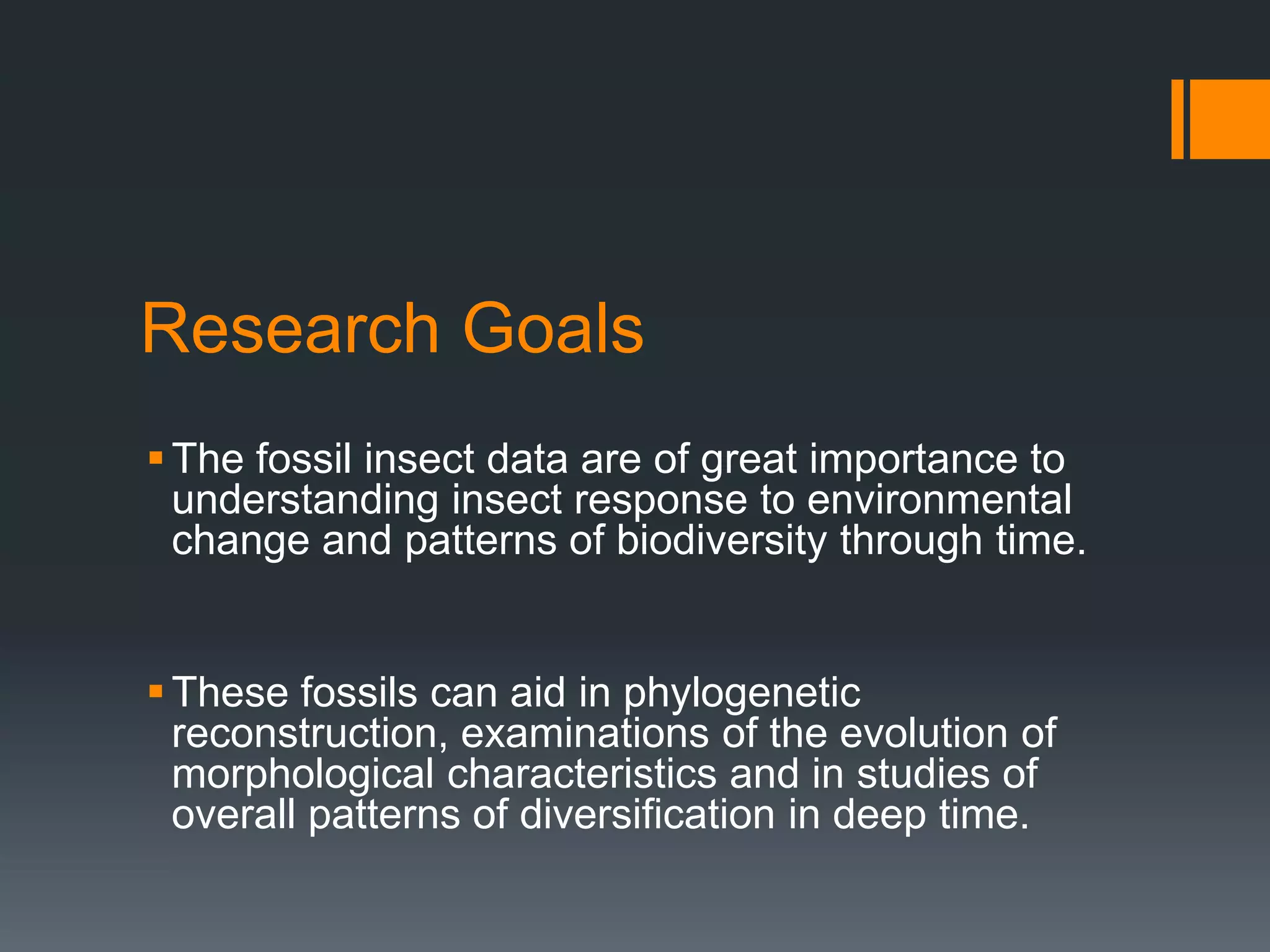 Research Goals
 The fossil insect data are of great importance to
understanding insect response to environmental
change and patterns of biodiversity through time.
 These fossils can aid in phylogenetic
reconstruction, examinations of the evolution of
morphological characteristics and in studies of
overall patterns of diversification in deep time.

 