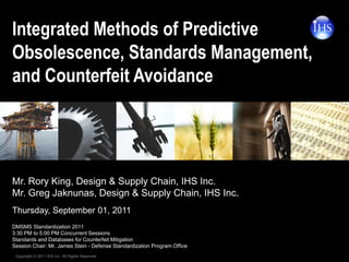 Integrated Methods of Predictive
Obsolescence, Standards Management,
and Counterfeit Avoidance




Mr. Rory King, Design & Supply Chain, IHS Inc.
Mr. Greg Jaknunas, Design & Supply Chain, IHS Inc.
Thursday, September 01, 2011
DMSMS Standardization 2011
3:30 PM to 5:00 PM Concurrent Sessions
Standards and Databases for Counterfeit Mitigation
Session Chair: Mr. James Stein - Defense Standardization Program Office
 Copyright © 2011 IHS Inc. All Rights Reserved.
 