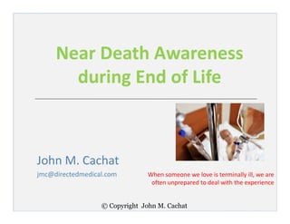 © Copyright John M. Cachat
Near Death Awareness
during End of Life
John M. Cachat
jmc@directedmedical.com When someone we love is terminally ill, we are
often unprepared to deal with the experience
 