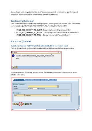 Sonuçolarak; ortakdosya dizinleri üzerindeWindowsseviyesinde yetkilendirmeişlemleri(zaten)
yapılmıştır.Bunun ötesinde biryetkilendirme işlemine gerekyoktur.
Yardımcı Fonksiyonlar
DMS sistemindeki dosyalarınkullanıcınınbilgisayarına,sunucuyaveyabirInternal Table’aindirilmesi
söz konusuolduğunda, CV120_DOC_CHECKOUT_TO_*fonksiyonlarıkullanılabilir.
 CV120_DOC_CHECKOUT_TO_CLIENT : Dosyayı kullanıcınınbilgisayarınaindirir
 CV120_DOC_CHECKOUT_TO_SERVER : Dosyayıuygulamasunucusundaki birdizine indirir
 CV120_DOC_CHECKOUT_TO_TABLE : Dosyayı Internal Table’aindirir(Binary)
Hatalar ve Çözümler
Function Module /BEV3/CHDVS_BW_USER_EXIT does not exist
CV01N işlemkodundayeni bir dökümaneklemekistediğinizdeaşağıdaki mesajıalabilirsiniz:
Dokümaneklerken‘İlkhaliniaç’butonuyerine ‘İlkhalini yarat’butonunukullanırsanızbusorun
ortadan kalkacaktır.
 