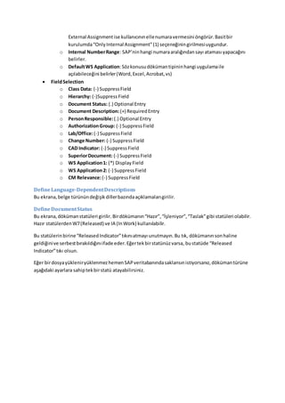 External Assignmentise kullanıcınınellenumaravermesini öngörür.Basitbir
kurulumda“OnlyInternal Assignment”(1) seçeneğiningirilmesiuygundur.
o Internal NumberRange: SAP’ninhangi numaraaralığındansayı ataması yapacağını
belirler.
o DefaultWS Application:Sözkonusudökümantipininhangi uygulamaile
açılabileceğini belirler(Word,Excel,Acrobat,vs)
 FieldSelection
o Class Data: (-) SuppressField
o Hierarchy: (-)SuppressField
o Document Status: (.) Optional Entry
o Document Description:(+) RequiredEntry
o PersonResponsible:(.) Optional Entry
o AuthorizationGroup: (-) SuppressField
o Lab/Office:(-) SuppressField
o Change Number: (-) SuppressField
o CAD Indicator: (-) SuppressField
o SuperiorDocument: (-) SuppressField
o WS Application1: (*) Display Field
o WS Application2: (-) SuppressField
o CM Relevance:(-) SuppressField
DefineLanguage-DependentDescriptions
Bu ekrana,belge türünündeğişikdillerbazındaaçıklamalarıgirilir.
DefineDocumentStatus
Bu ekrana,dökümanstatüleri girilir. Birdökümanın“Hazır”,“İşleniyor”,“Taslak”gibi statüleri olabilir.
Hazır statülerdenW7(Released) ve IA (InWork) kullanılabilir.
Bu statülerinbirine“ReleasedIndicator”tıkınıatmayı unutmayın.Bu tık, dökümanınsonhaline
geldiğinive serbestbırakıldığınıifade eder.Eğertekbirstatünüzvarsa, bustatüde “Released
Indicator”tıkı olsun.
Eğer birdosyayükleniryüklenmezhemenSAPveritabanındasaklansınistiyorsanız,dökümantürüne
aşağıdaki ayarlara sahiptekbirstatü atayabilirsiniz.
 
