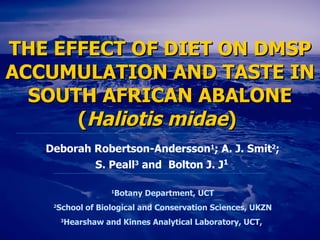 THE EFFECT OF DIET ON DMSP ACCUMULATION AND TASTE IN SOUTH AFRICAN ABALONE ( Haliotis midae )   Deborah Robertson-Andersson 1 ; A. J. Smit 2 ; S. Peall 3  and   Bolton J. J 1   1 Botany Department, U CT 2 School of Biological and Conservation Sciences, UKZN 3 Hearshaw and Kinnes Analytical Laboratory, UCT,  