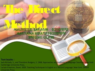 T Direct
   he
  M ethod     MAIJESTI S. SARAGIH 031109197
               MARYANA HIDAYAT031109191
                     SPECIAL CLASS




Text books :
Jack-Richads, S., and Theodore-Rodgers, S. 1968. Approaches and Methods in Language Teaching. New York:
Cambridge University Press.
Larsen-Freeman, Diane. 2000. Teaching Techniques in English as a Second Language. New York: Oxford
University Press.
 