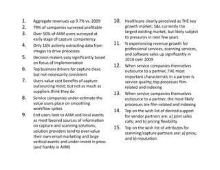 1.    Aggregate	
  revenues	
  up	
  9.7%	
  vs.	
  2009	
               10.    Healthcare	
  clearly	
  perceived	
  as	
  THE	
  key	
  
2.    79%	
  of	
  companies	
  surveyed	
  proﬁtable	
                         growth	
  market;	
  S&L	
  currently	
  the	
  
3.    Over	
  50%	
  of	
  AIIM	
  users	
  surveyed	
  at	
                    largest	
  exisFng	
  market,	
  but	
  likely	
  subject	
  
      early	
  stage	
  of	
  capture	
  competency	
                           to	
  pressures	
  in	
  next	
  few	
  years	
  
4.    Only	
  16%	
  acFvely	
  extracFng	
  data	
  from	
              11.    %	
  experiencing	
  revenue	
  growth	
  for	
  
                                                                                professional	
  services,	
  scanning	
  services,	
  
      images	
  to	
  drive	
  processes	
  
                                                                                and	
  sosware	
  sales	
  up	
  signiﬁcantly	
  in	
  
5.    Decision	
  makers	
  vary	
  signiﬁcantly	
  based	
                     2010	
  over	
  2009	
  
      on	
  focus	
  of	
  implementaFon	
  
                                                                         12.    When	
  service	
  companies	
  themselves	
  
6.    Top	
  business	
  drivers	
  for	
  capture	
  clear,	
                  outsource	
  to	
  a	
  partner,	
  THE	
  most	
  
      but	
  not	
  necessarily	
  consistent	
                                 important	
  characterisFc	
  in	
  a	
  partner	
  is	
  
7.    Users	
  value	
  cost	
  beneﬁts	
  of	
  capture	
                      service	
  quality;	
  top	
  processes	
  ﬁlm-­‐
      outsourcing	
  most;	
  but	
  not	
  as	
  much	
  as	
                  related	
  and	
  indexing	
  
      suppliers	
  think	
  they	
  do	
                                 13.    When	
  service	
  companies	
  themselves	
  
8.    Service	
  companies	
  under-­‐esFmate	
  the	
                          outsource	
  to	
  a	
  partner,	
  the	
  most	
  likely	
  
      value	
  users	
  place	
  on	
  smoothing	
                              processes	
  are	
  ﬁlm-­‐related	
  and	
  indexing	
  
      workﬂow	
  spikes	
                                                14.    Top	
  on	
  the	
  wish	
  list	
  of	
  desired	
  support	
  
9.    End	
  users	
  look	
  to	
  AIIM	
  and	
  local	
  events	
            for	
  vendor	
  partners	
  are:	
  a)	
  joint	
  sales	
  
      as	
  most	
  favored	
  sources	
  of	
  informaFon	
                    calls;	
  and	
  b)	
  pricing	
  ﬂexibility	
  
      on	
  capture	
  and	
  scanning	
  soluFons;	
                    15.    Top	
  on	
  the	
  wish	
  list	
  of	
  aIributes	
  for	
  
      soluFon	
  providers	
  tend	
  to	
  over-­‐value	
                      scanning/capture	
  partners	
  are:	
  a)	
  price;	
  
      their	
  own	
  email	
  markeFng	
  and	
  large	
                       and	
  b)	
  reputaFon	
  
      verFcal	
  events	
  and	
  under-­‐invest	
  in	
  press	
  
      (and	
  frankly	
  in	
  AIIM)	
  
 