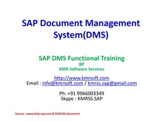 SAP Document Management
System(DMS)
SAP DMS Functional Training
BY
KMR Software Services
http://www.kmrsoft.com
Email : info@kmrsoft.com / kmrss.sap@gmail.com
Ph: +91 9966003349
Skype : KMRSS.SAP
Source : www.help.sap.com & PLM120 document
 