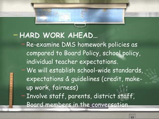HARD WORK AHEAD… Re-examine DMS homework policies as compared to Board Policy, school policy, individual teacher expectations.  We will establish school-wide standards, expectations & guidelines (credit, make-up work, fairness) Involve staff, parents, district staff, Board members in the conversation 