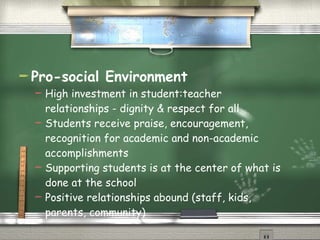 Pro-social Environment High investment in student:teacher relationships - dignity & respect for all Students receive praise, encouragement, recognition for academic and non-academic accomplishments Supporting students is at the center of what is done at the school Positive relationships abound (staff, kids, parents, community) 
