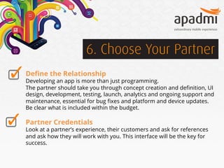 6. Choose Your Partner
Deﬁne the Relationship

Developing an app is more than just programming.
The partner should take you through concept creation and deﬁnition, UI
design, development, testing, launch, analytics and ongoing support and
maintenance, essential for bug ﬁxes and platform and device updates.
Be clear what is included within the budget.

Partner Credentials

Look at a partner’s experience, their customers and ask for references
and ask how they will work with you. This interface will be the key for
success.

 