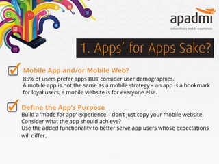 1. Apps’ for Apps Sake?
Mobile App and/or Mobile Web?
85% of users prefer apps BUT consider user demographics.
A mobile app is not the same as a mobile strategy – an app is a bookmark
for loyal users, a mobile website is for everyone else.

Deﬁne the App’s Purpose

Build a ‘made for app’ experience – don’t just copy your mobile website.
Consider what the app should achieve?
Use the added functionality to better serve app users whose expectations
will diﬀer.

 