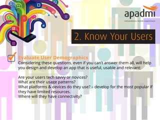 2. Know Your Users
Evaluate User Demographics

Considering these questions, even if you can’t answer them all, will help
you design and develop an app that is useful, usable and relevant:
Are your users tech savvy or novices?
What are their usage patterns?
What platforms & devices do they use? – develop for the most popular if
they have limited resources.
Where will they have connectivity?

 