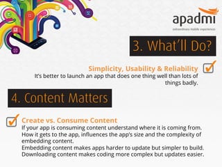 3. What’ll Do?
Simplicity, Usability & Reliability

It’s better to launch an app that does one thing well than lots of
things badly.

4. Content Matters
Create vs. Consume Content

If your app is consuming content understand where it is coming from.
How it gets to the app, inﬂuences the app’s size and the complexity of
embedding content.
Embedding content makes apps harder to update but simpler to build.
Downloading content makes coding more complex but updates easier.

 