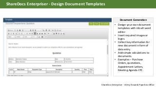 • Design your own document
templates with inbuilt word
editor.
• Insert required images or
logos.
• Collect key information for
new document in form of
data entry.
• Add simple calculations to
documents.
• Examples – Purchase
Orders, quotations,
Appointment Letters,
Meeting Agenda ETC.
Document Generation
ShareDocs Enterpriser - Design Document Templates
ShareDocs Enterpriser - A Step Towards Paperless Office
 