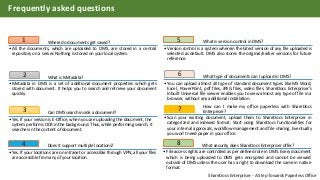 Where do documents get saved?1
•All the documents, which are uploaded to DMS, are stored in a central
repository on a server. Nothing is stored on your local system.
What is Metadata?2
•Metadata in DMS is a set of additional document properties which gets
stored with document. It helps you to search and retrieve your document
quickly.
Can DMS search inside a document?3
•Yes. If your version is E-Office, when you are uploading the document, the
system performs OCR in the background. Thus, while performing search, it
searches in the content of document.
What is version control in DMS?5
•Version control is a system wherein the latest version of any file uploaded is
selected as default. DMS also stores the original/earlier versions for future
reference.
What type of documents can I upload in DMS?6
•You can upload almost all type of standard document types like MS Word,
Excel, PowerPoint, pdf files, JPEG files, video files. ShareDocs Enterpriser’s
Inbuilt Universal file viewer enables you to view almost any type of file in a
browser, without any additional installation.
How can I make my office paperless with ShareDocs
Enterpriser?7
•Scan your existing document, upload them to ShareDocs Enterpriser in
categorized and indexed format. Start using ShareDocs functionalities for
your internal approvals, workflow management and file sharing. Eventually
you won’t need paper in your office.
Does it support multiple locations?4
•Yes. If your locations are on intranet or accessible through VPN, all your files
are accessible from any of your location.
What security does ShareDocs Enterpriser offer?8
•File access rights are controlled as per defined role in DMS. Every document
which is being uploaded to DMS gets encrypted and cannot be viewed
outside of DMS unless the user has a right to download the same in native
format.
Frequently asked questions
ShareDocs Enterpriser - A Step Towards Paperless Office
 