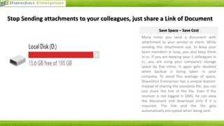 Secure Data Management
• 0% data leakage
• Secure management of documents
• Provision for hierarchy-specific access
• Access to data as per role
• Less chances of misuse and
unauthorized access
OCR: Optical Character Recognition
• Has a built-in OCR Engine
• Enables the application to read the
content of every document
• User can search any document with
any word from that particular
document
Process Consistency
• Modules with administrator defined
patterns
• Smooth, harmonious and disciplined
management of documents
• Uniform criteria
• Consistency guaranteed
Central Repository
• Uniform platform for multiple users
• Enhanced productivity
• Helps to save storage space
Document Approval and Requisition
Handling
• Inbuilt document approval and
requisition handling modules
• Helps you to make your business 100%
“PAPERLESS”
• Allows you to process unlimited forms
Advantages of ShareDocs Enterpriser
ShareDocs Enterpriser - A Step Towards Paperless Office
 
