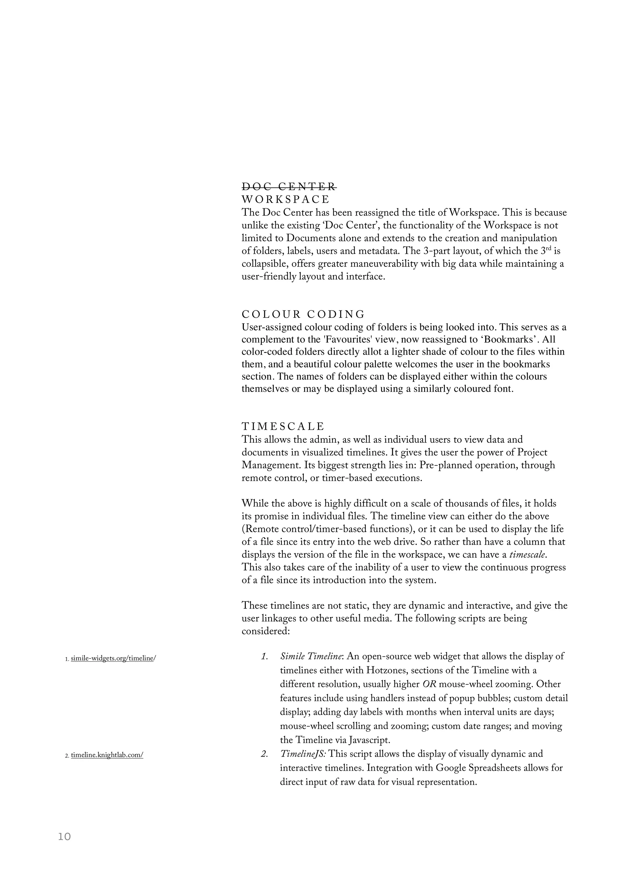  10
D O C C E N T E R
W O R K S P A C E
The Doc Center has been reassigned the title of Workspace. This is because
unlike the existing ‘Doc Center’, the functionality of the Workspace is not
limited to Documents alone and extends to the creation and manipulation
of folders, labels, users and metadata. The 3-part layout, of which the 3rd
is
collapsible, offers greater maneuverability with big data while maintaining a
user-friendly layout and interface.
C O L O U R C O D I N G
User-assigned colour coding of folders is being looked into. This serves as a
complement to the 'Favourites' view, now reassigned to ‘Bookmarks’. All
color-coded folders directly allot a lighter shade of colour to the files within
them, and a beautiful colour palette welcomes the user in the bookmarks
section. The names of folders can be displayed either within the colours
themselves or may be displayed using a similarly coloured font.
T I M E S C A L E
This allows the admin, as well as individual users to view data and
documents in visualized timelines. It gives the user the power of Project
Management. Its biggest strength lies in: Pre-planned operation, through
remote control, or timer-based executions.
While the above is highly difficult on a scale of thousands of files, it holds
its promise in individual files. The timeline view can either do the above
(Remote control/timer-based functions), or it can be used to display the life
of a file since its entry into the web drive. So rather than have a column that
displays the version of the file in the workspace, we can have a timescale.
This also takes care of the inability of a user to view the continuous progress
of a file since its introduction into the system.
These timelines are not static, they are dynamic and interactive, and give the
user linkages to other useful media. The following scripts are being
considered:
1. Simile Timeline: An open-source web widget that allows the display of
timelines either with Hotzones, sections of the Timeline with a
different resolution, usually higher OR mouse-wheel zooming. Other
features include using handlers instead of popup bubbles; custom detail
display; adding day labels with months when interval units are days;
mouse-wheel scrolling and zooming; custom date ranges; and moving
the Timeline via Javascript.
2. TimelineJS: This script allows the display of visually dynamic and
interactive timelines. Integration with Google Spreadsheets allows for
direct input of raw data for visual representation.
1. simile-widgets.org/timeline/
2. timeline.knightlab.com/
 