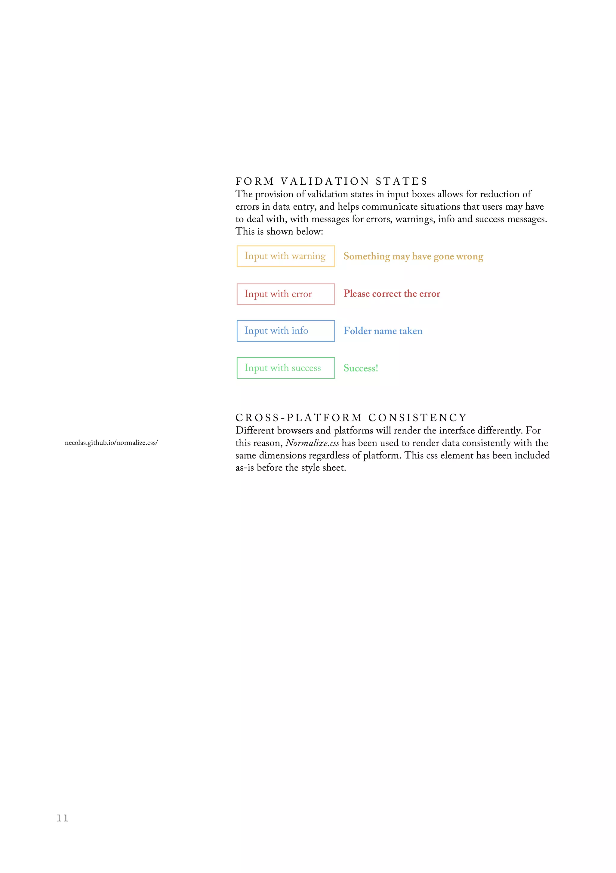  11
	
  
F O R M V A L I D A T I O N S T A T E S
The provision of validation states in input boxes allows for reduction of
errors in data entry, and helps communicate situations that users may have
to deal with, with messages for errors, warnings, info and success messages.
This is shown below:
Something may have gone wrong
Please correct the error
Folder name taken
Success!
C R O S S - P L A T F O R M C O N S I S T E N C Y
Different browsers and platforms will render the interface differently. For
this reason, Normalize.css has been used to render data consistently with the
same dimensions regardless of platform. This css element has been included
as-is before the style sheet.
Input with warning
Input with error
Input with info
Input with success
necolas.github.io/normalize.css/
 