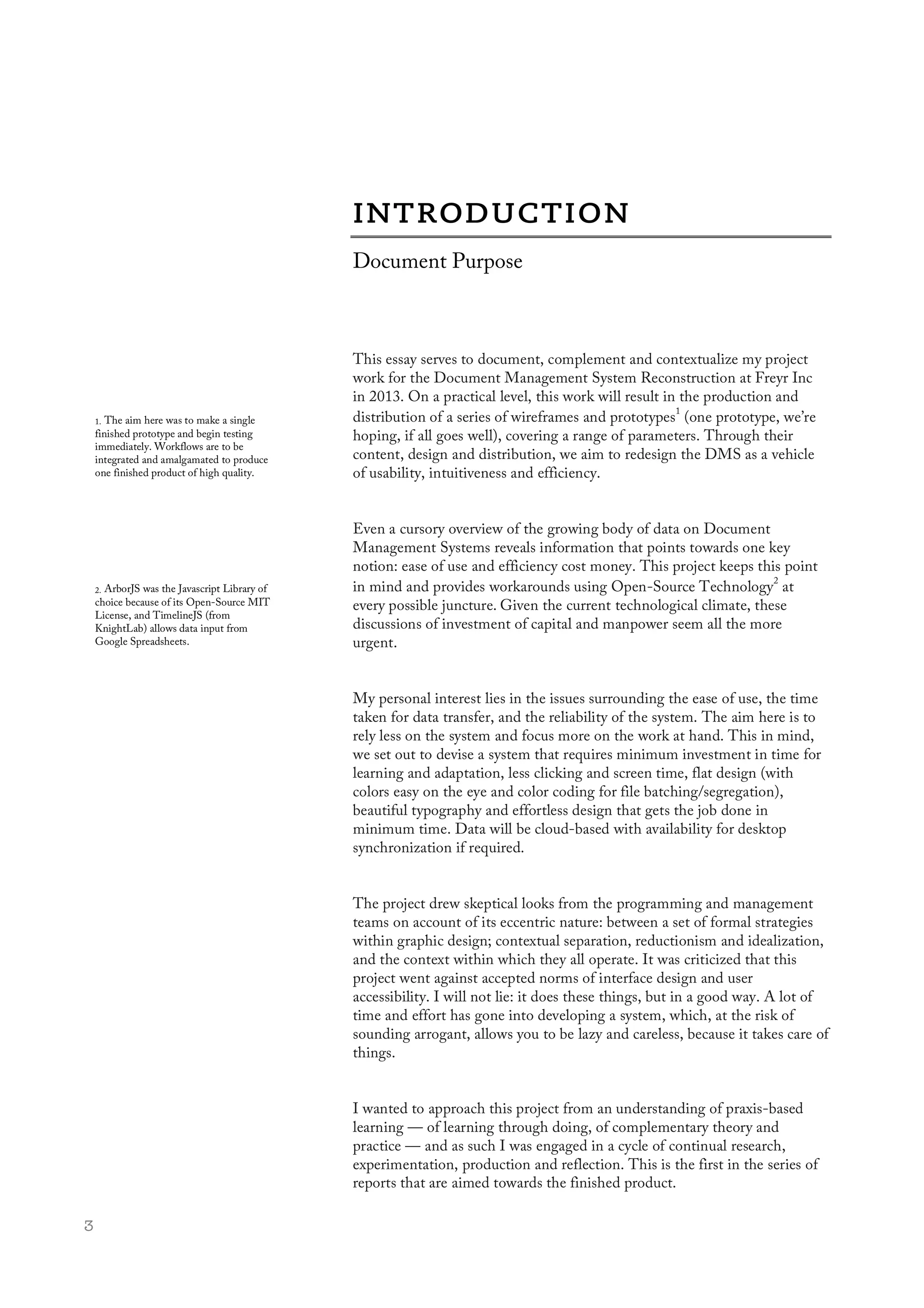  3
This essay serves to document, complement and contextualize my project
work for the Document Management System Reconstruction at Freyr Inc
in 2013. On a practical level, this work will result in the production and
distribution of a series of wireframes and prototypes
1
(one prototype, we’re
hoping, if all goes well), covering a range of parameters. Through their
content, design and distribution, we aim to redesign the DMS as a vehicle
of usability, intuitiveness and efficiency.
Even a cursory overview of the growing body of data on Document
Management Systems reveals information that points towards one key
notion: ease of use and efficiency cost money. This project keeps this point
in mind and provides workarounds using Open-Source Technology
2
at
every possible juncture. Given the current technological climate, these
discussions of investment of capital and manpower seem all the more
urgent.
My personal interest lies in the issues surrounding the ease of use, the time
taken for data transfer, and the reliability of the system. The aim here is to
rely less on the system and focus more on the work at hand. This in mind,
we set out to devise a system that requires minimum investment in time for
learning and adaptation, less clicking and screen time, flat design (with
colors easy on the eye and color coding for file batching/segregation),
beautiful typography and effortless design that gets the job done in
minimum time. Data will be cloud-based with availability for desktop
synchronization if required.
The project drew skeptical looks from the programming and management
teams on account of its eccentric nature: between a set of formal strategies
within graphic design; contextual separation, reductionism and idealization,
and the context within which they all operate. It was criticized that this
project went against accepted norms of interface design and user
accessibility. I will not lie: it does these things, but in a good way. A lot of
time and effort has gone into developing a system, which, at the risk of
sounding arrogant, allows you to be lazy and careless, because it takes care of
things.
I wanted to approach this project from an understanding of praxis-based
learning — of learning through doing, of complementary theory and
practice — and as such I was engaged in a cycle of continual research,
experimentation, production and reflection. This is the first in the series of
reports that are aimed towards the finished product.
Document Purpose
1. The aim here was to make a single
finished prototype and begin testing
immediately. Workflows are to be
integrated and amalgamated to produce
one finished product of high quality.
2. ArborJS was the Javascript Library of
choice because of its Open-Source MIT
License, and TimelineJS (from
KnightLab) allows data input from
Google Spreadsheets.
 