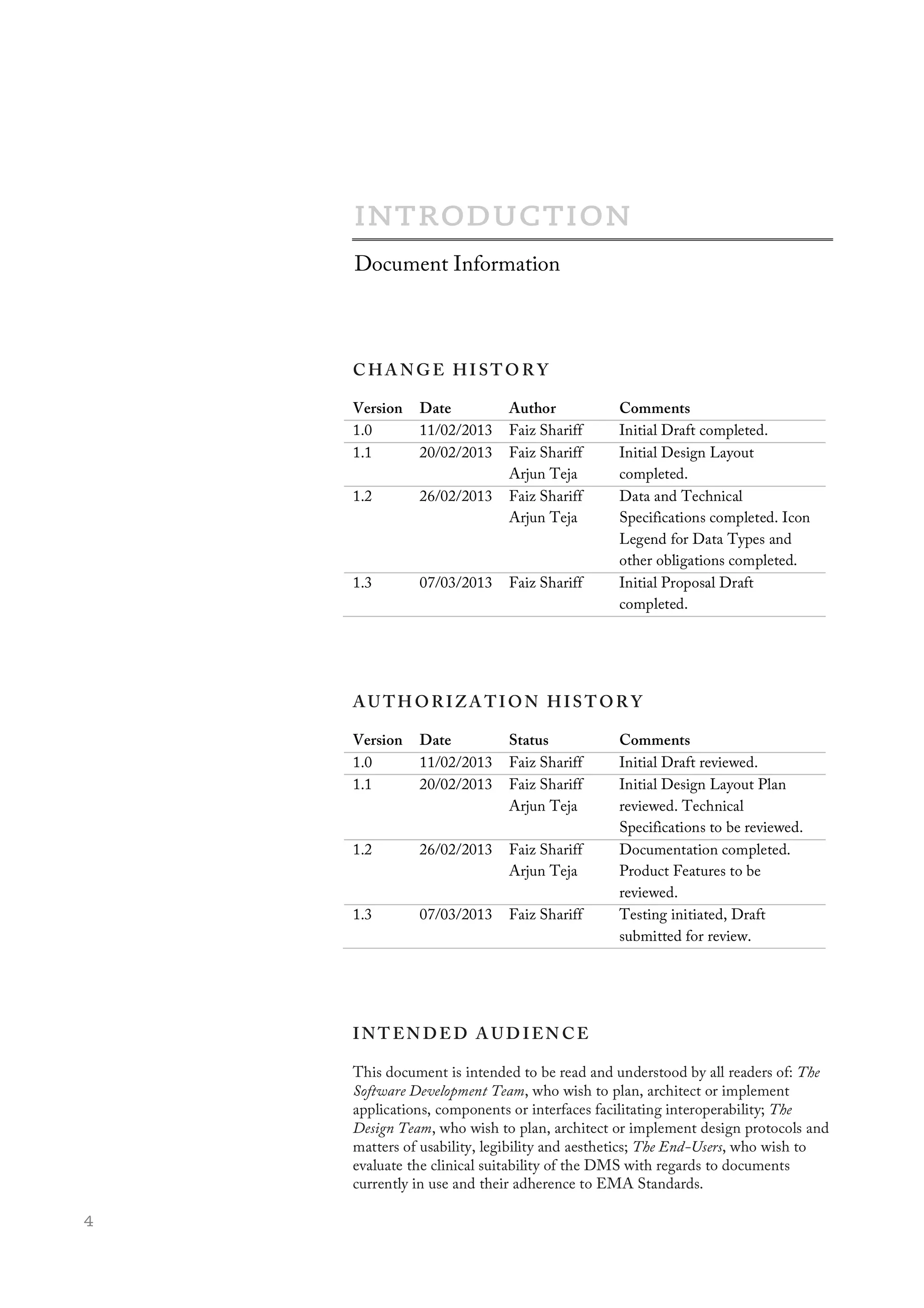  4
	
  
C HA NGE HI STO R Y
Version Date Author Comments
1.0 11/02/2013 Faiz Shariff Initial Draft completed.
1.1 20/02/2013 Faiz Shariff
Arjun Teja
Initial Design Layout
completed.
1.2 26/02/2013 Faiz Shariff
Arjun Teja
Data and Technical
Specifications completed. Icon
Legend for Data Types and
other obligations completed.
1.3 07/03/2013 Faiz Shariff Initial Proposal Draft
completed.
AU TH OR IZA TION HIS TOR Y
Version Date Status Comments
1.0 11/02/2013 Faiz Shariff Initial Draft reviewed.
1.1 20/02/2013 Faiz Shariff
Arjun Teja
Initial Design Layout Plan
reviewed. Technical
Specifications to be reviewed.
1.2 26/02/2013 Faiz Shariff
Arjun Teja
Documentation completed.
Product Features to be
reviewed.
1.3 07/03/2013 Faiz Shariff Testing initiated, Draft
submitted for review.
INT EN DE D A UD IEN CE
This document is intended to be read and understood by all readers of: The
Software Development Team, who wish to plan, architect or implement
applications, components or interfaces facilitating interoperability; The
Design Team, who wish to plan, architect or implement design protocols and
matters of usability, legibility and aesthetics; The End-Users, who wish to
evaluate the clinical suitability of the DMS with regards to documents
currently in use and their adherence to EMA Standards.
Document Information
 