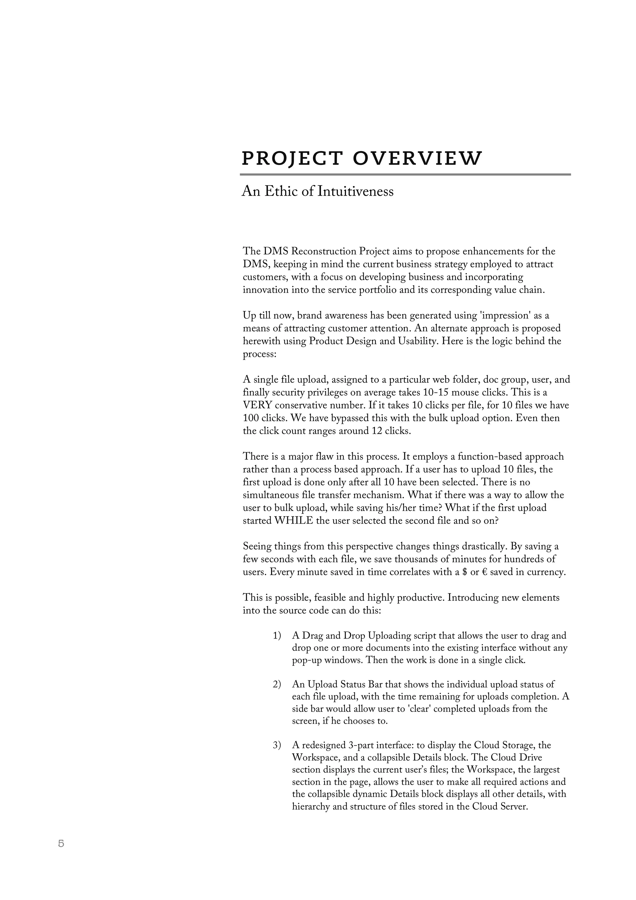  5
An Ethic of Intuitiveness
The DMS Reconstruction Project aims to propose enhancements for the
DMS, keeping in mind the current business strategy employed to attract
customers, with a focus on developing business and incorporating
innovation into the service portfolio and its corresponding value chain.
Up till now, brand awareness has been generated using 'impression' as a
means of attracting customer attention. An alternate approach is proposed
herewith using Product Design and Usability. Here is the logic behind the
process:
A single file upload, assigned to a particular web folder, doc group, user, and
finally security privileges on average takes 10-15 mouse clicks. This is a
VERY conservative number. If it takes 10 clicks per file, for 10 files we have
100 clicks. We have bypassed this with the bulk upload option. Even then
the click count ranges around 12 clicks.
There is a major flaw in this process. It employs a function-based approach
rather than a process based approach. If a user has to upload 10 files, the
first upload is done only after all 10 have been selected. There is no
simultaneous file transfer mechanism. What if there was a way to allow the
user to bulk upload, while saving his/her time? What if the first upload
started WHILE the user selected the second file and so on?
Seeing things from this perspective changes things drastically. By saving a
few seconds with each file, we save thousands of minutes for hundreds of
users. Every minute saved in time correlates with a $ or € saved in currency.
This is possible, feasible and highly productive. Introducing new elements
into the source code can do this:
1) A Drag and Drop Uploading script that allows the user to drag and
drop one or more documents into the existing interface without any
pop-up windows. Then the work is done in a single click.
2) An Upload Status Bar that shows the individual upload status of
each file upload, with the time remaining for uploads completion. A
side bar would allow user to 'clear' completed uploads from the
screen, if he chooses to.
3) A redesigned 3-part interface: to display the Cloud Storage, the
Workspace, and a collapsible Details block. The Cloud Drive
section displays the current user’s files; the Workspace, the largest
section in the page, allows the user to make all required actions and
the collapsible dynamic Details block displays all other details, with
hierarchy and structure of files stored in the Cloud Server.
 