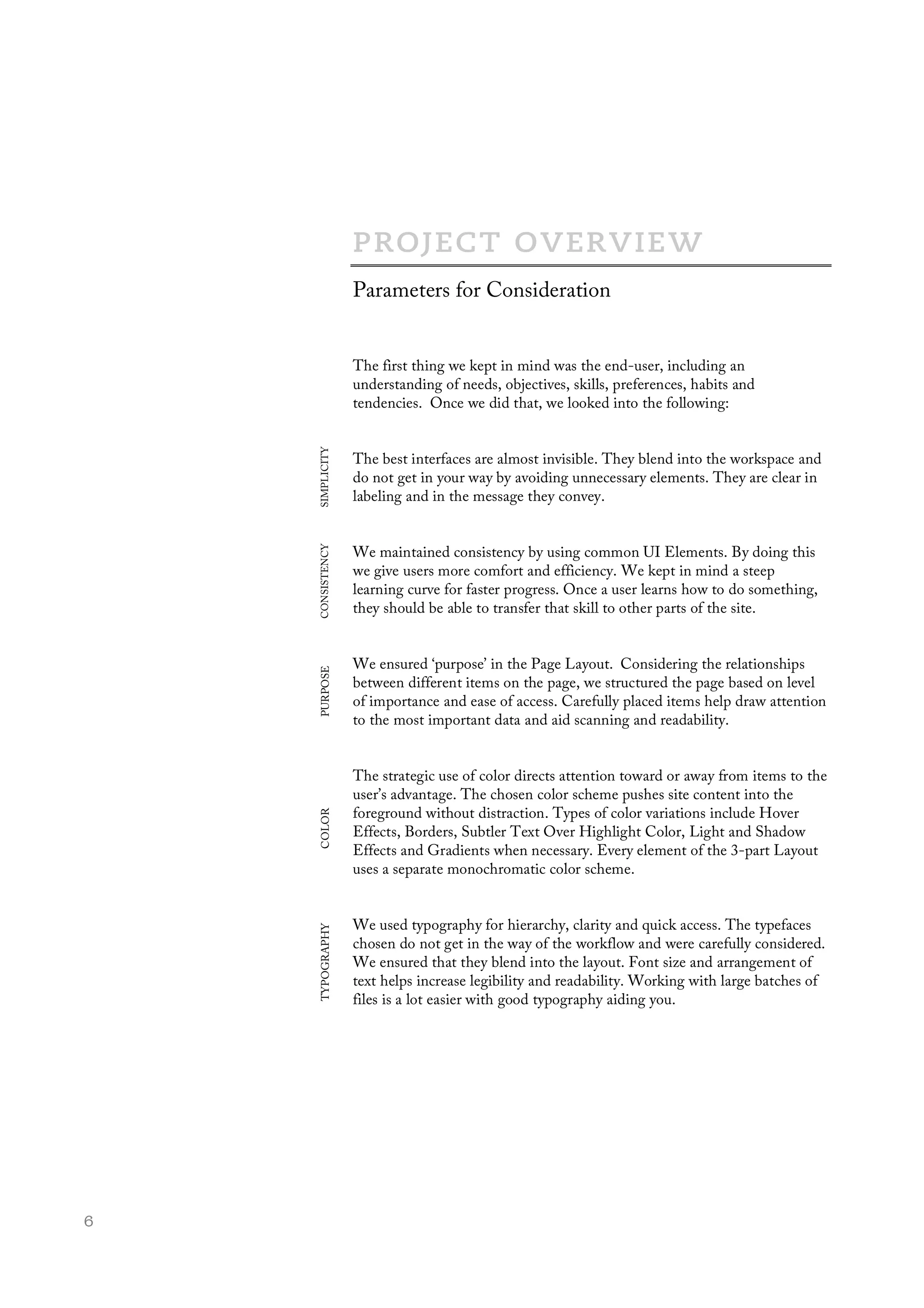  6
The first thing we kept in mind was the end-user, including an
understanding of needs, objectives, skills, preferences, habits and
tendencies. Once we did that, we looked into the following:
The best interfaces are almost invisible. They blend into the workspace and
do not get in your way by avoiding unnecessary elements. They are clear in
labeling and in the message they convey.
We maintained consistency by using common UI Elements. By doing this
we give users more comfort and efficiency. We kept in mind a steep
learning curve for faster progress. Once a user learns how to do something,
they should be able to transfer that skill to other parts of the site.
We ensured ‘purpose’ in the Page Layout. Considering the relationships
between different items on the page, we structured the page based on level
of importance and ease of access. Carefully placed items help draw attention
to the most important data and aid scanning and readability.
The strategic use of color directs attention toward or away from items to the
user’s advantage. The chosen color scheme pushes site content into the
foreground without distraction. Types of color variations include Hover
Effects, Borders, Subtler Text Over Highlight Color, Light and Shadow
Effects and Gradients when necessary. Every element of the 3-part Layout
uses a separate monochromatic color scheme.
We used typography for hierarchy, clarity and quick access. The typefaces
chosen do not get in the way of the workflow and were carefully considered.
We ensured that they blend into the layout. Font size and arrangement of
text helps increase legibility and readability. Working with large batches of
files is a lot easier with good typography aiding you.
Parameters for Consideration
SIMPLICITYCONSISTENCYPURPOSECOLORTYPOGRAPHY
 