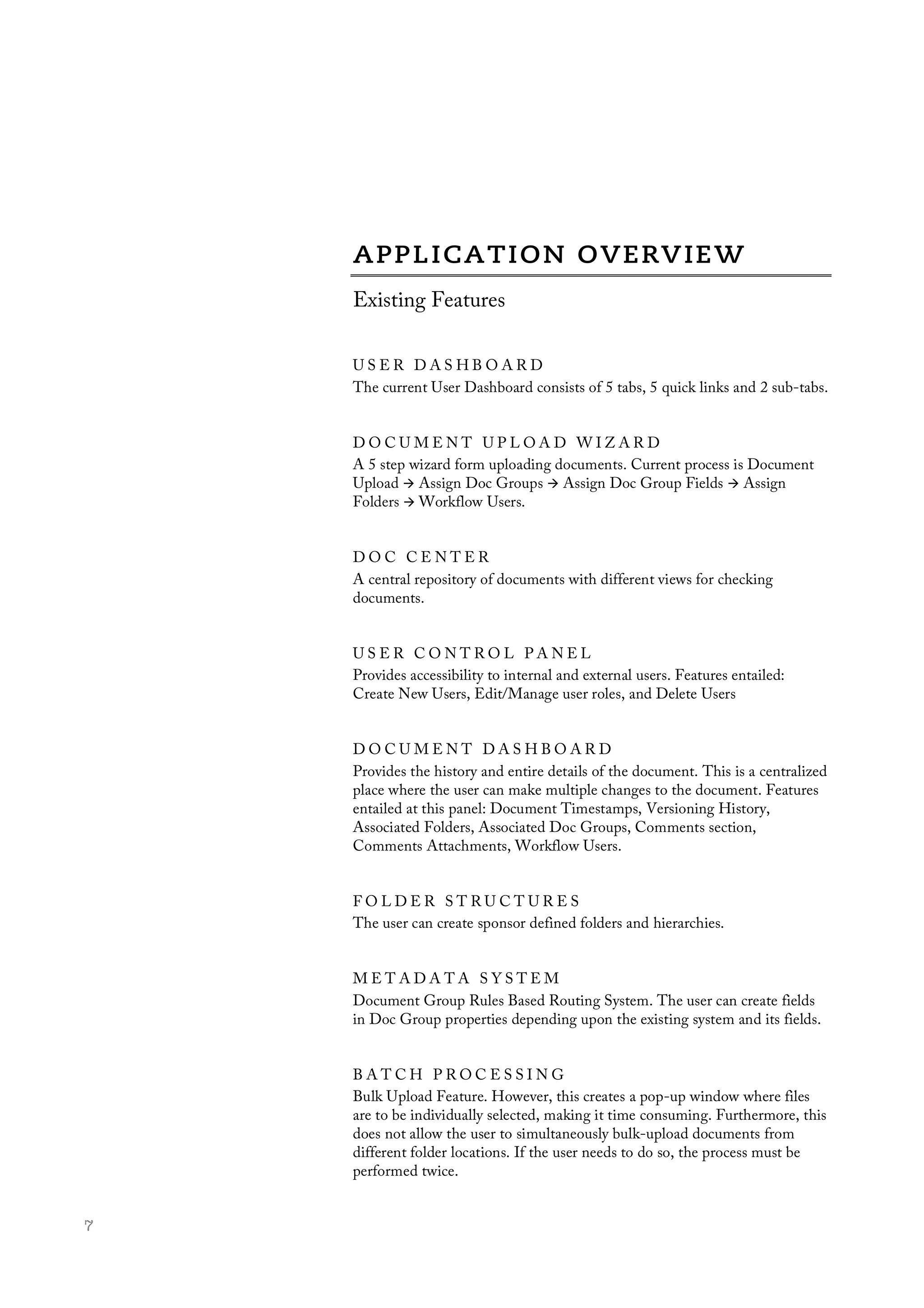  7
Existing Features
U S E R D A S H B O A R D
The current User Dashboard consists of 5 tabs, 5 quick links and 2 sub-tabs.
D O C U M E N T U P L O A D W I Z A R D
A 5 step wizard form uploading documents. Current process is Document
Upload à Assign Doc Groups à Assign Doc Group Fields à Assign
Folders à Workflow Users.	
  
D O C C E N T E R
A central repository of documents with different views for checking
documents.
U S E R C O N T R O L P A N E L
Provides accessibility to internal and external users. Features entailed:
Create New Users, Edit/Manage user roles, and Delete Users
D O C U M E N T D A S H B O A R D
Provides the history and entire details of the document. This is a centralized
place where the user can make multiple changes to the document. Features
entailed at this panel: Document Timestamps, Versioning History,
Associated Folders, Associated Doc Groups, Comments section,
Comments Attachments, Workflow Users.
F O L D E R S T R U C T U R E S
The user can create sponsor defined folders and hierarchies.
M E T A D A T A S Y S T E M
Document Group Rules Based Routing System. The user can create fields
in Doc Group properties depending upon the existing system and its fields.
B A T C H P R O C E S S I N G
Bulk Upload Feature. However, this creates a pop-up window where files
are to be individually selected, making it time consuming. Furthermore, this
does not allow the user to simultaneously bulk-upload documents from
different folder locations. If the user needs to do so, the process must be
performed twice.
 