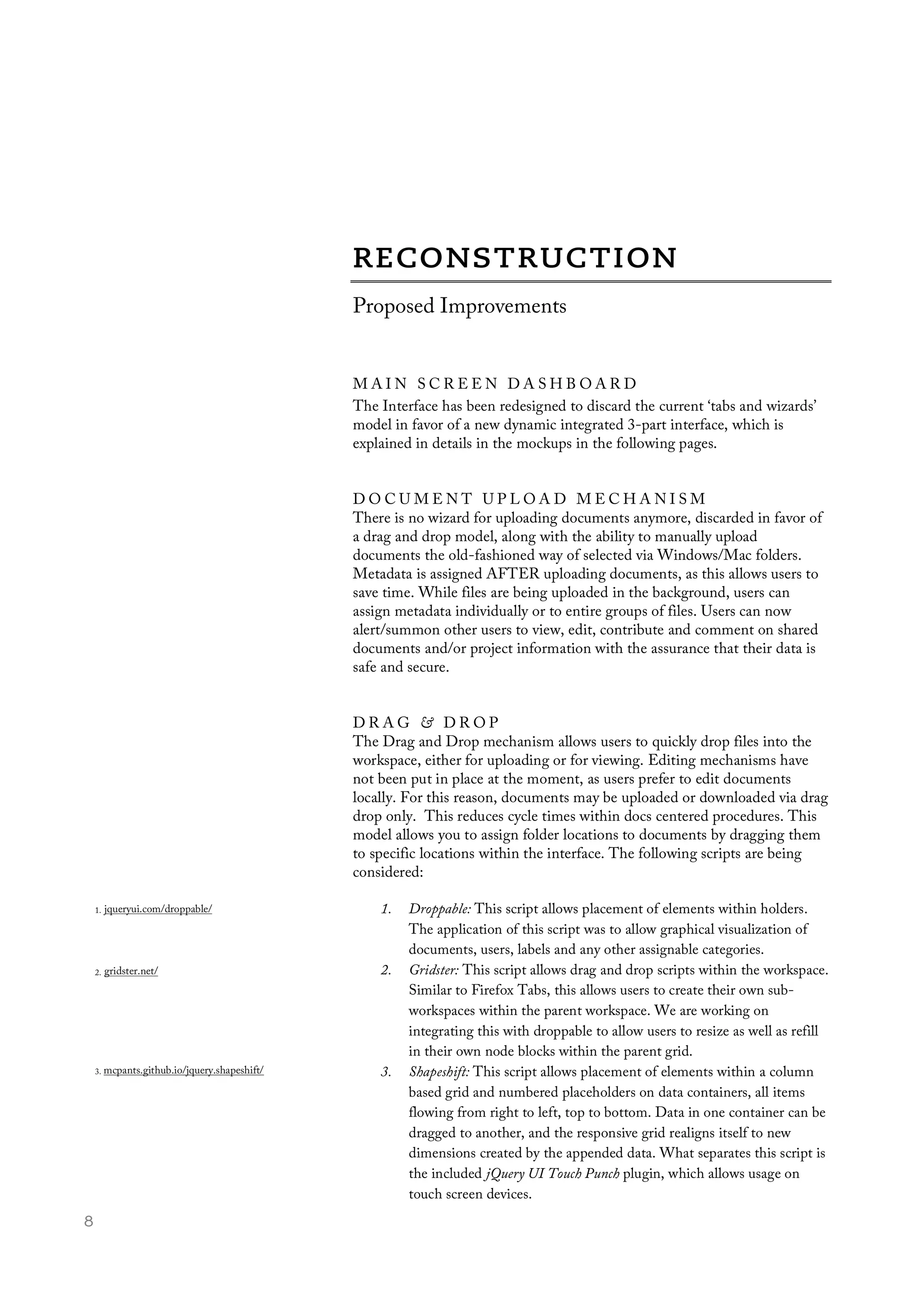  8
Proposed Improvements
M A I N S C R E E N D A S H B O A R D
The Interface has been redesigned to discard the current ‘tabs and wizards’
model in favor of a new dynamic integrated 3-part interface, which is
explained in details in the mockups in the following pages.
D O C U M E N T U P L O A D M E C H A N I S M
There is no wizard for uploading documents anymore, discarded in favor of
a drag and drop model, along with the ability to manually upload
documents the old-fashioned way of selected via Windows/Mac folders.
Metadata is assigned AFTER uploading documents, as this allows users to
save time. While files are being uploaded in the background, users can
assign metadata individually or to entire groups of files. Users can now
alert/summon other users to view, edit, contribute and comment on shared
documents and/or project information with the assurance that their data is
safe and secure.
D R A G & D R O P
The Drag and Drop mechanism allows users to quickly drop files into the
workspace, either for uploading or for viewing. Editing mechanisms have
not been put in place at the moment, as users prefer to edit documents
locally. For this reason, documents may be uploaded or downloaded via drag
drop only. This reduces cycle times within docs centered procedures. This
model allows you to assign folder locations to documents by dragging them
to specific locations within the interface. The following scripts are being
considered:
1. Droppable: This script allows placement of elements within holders.
The application of this script was to allow graphical visualization of
documents, users, labels and any other assignable categories.
2. Gridster: This script allows drag and drop scripts within the workspace.
Similar to Firefox Tabs, this allows users to create their own sub-
workspaces within the parent workspace. We are working on
integrating this with droppable to allow users to resize as well as refill
in their own node blocks within the parent grid.
3. Shapeshift: This script allows placement of elements within a column
based grid and numbered placeholders on data containers, all items
flowing from right to left, top to bottom. Data in one container can be
dragged to another, and the responsive grid realigns itself to new
dimensions created by the appended data. What separates this script is
the included jQuery UI Touch Punch plugin, which allows usage on
touch screen devices.
3. mcpants.github.io/jquery.shapeshift/
1. jqueryui.com/droppable/
2. gridster.net/
 