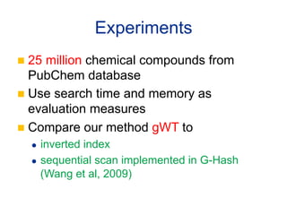 Experiments	
n  25 million chemical compounds from
    PubChem database
n  Use search time and memory as
    evaluation measures
n  Compare our method gWT to
   l  inverted index
   l  sequential scan implemented in G-Hash

       (Wang et al, 2009)	
 