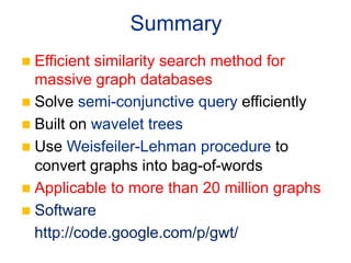 Summary	
n  Efficientsimilarity search method for
    massive graph databases
n  Solve semi-conjunctive query efficiently
n  Built on wavelet trees
n  Use Weisfeiler-Lehman procedure to
    convert graphs into bag-of-words
n  Applicable to more than 20 million graphs
n  Software
    http://code.google.com/p/gwt/
 