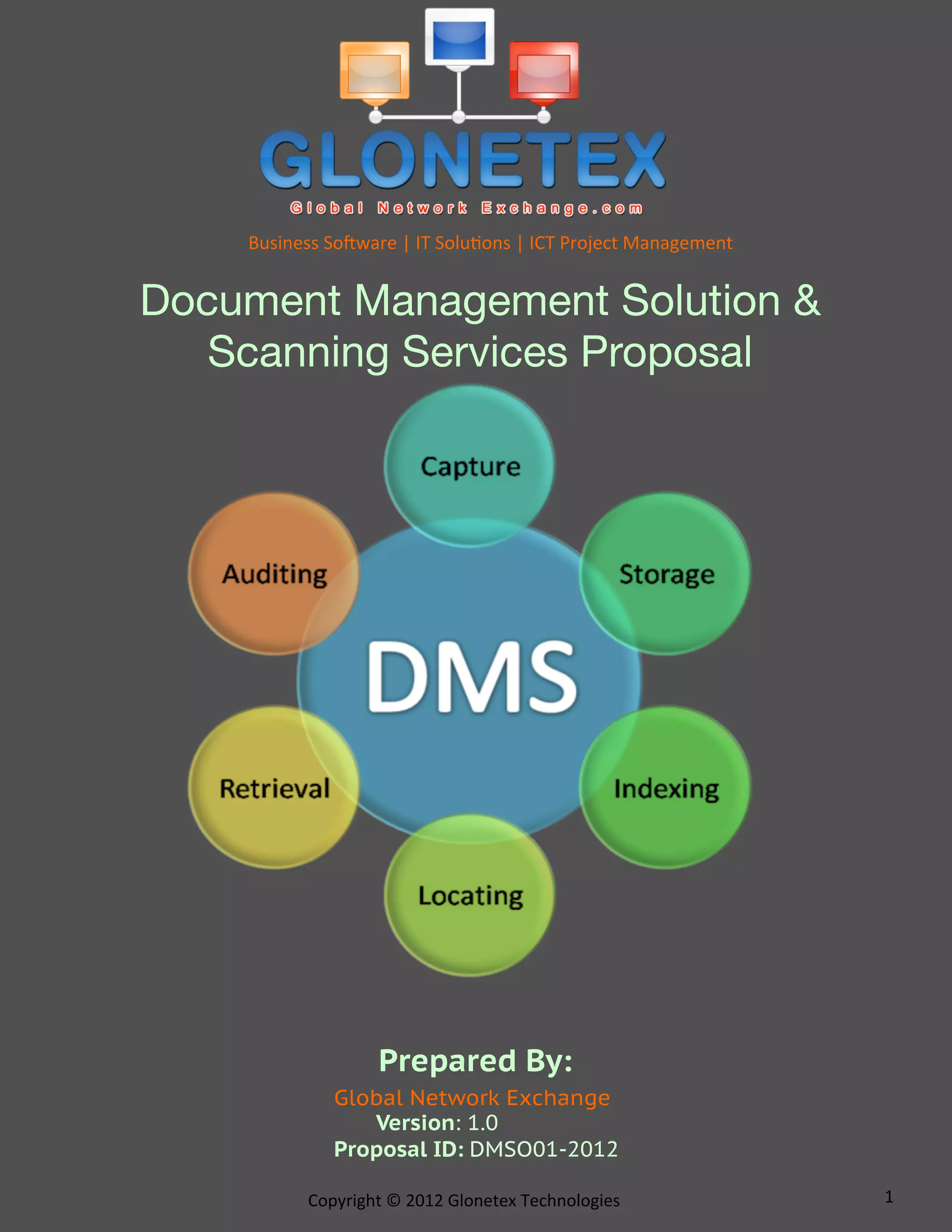 Business	
  So*ware	
  |	
  IT	
  Solu2ons	
  |	
  ICT	
  Project	
  Management	
  


Document Management Solution &
   Scanning Services Proposal




                          Prepared By:
                  Global Network Exchange
                     Version: 1.0
                  Proposal ID: DMSO01-2012

              Copyright	
  ©	
  2012	
  Glonetex	
  Technologies	
                        1	
  
 