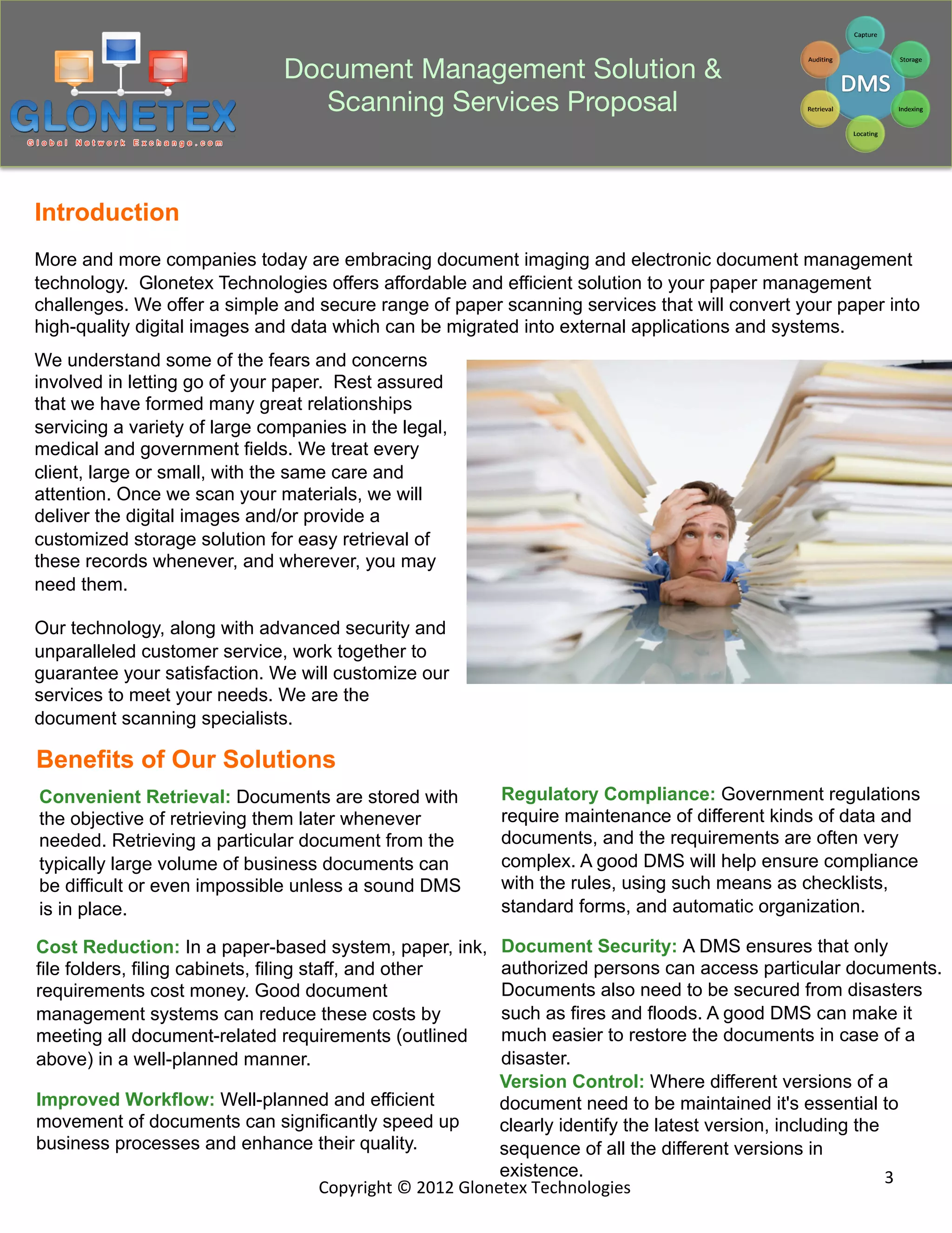 Document Management Solution &
                                   Scanning Services Proposal


Introduction
More and more companies today are embracing document imaging and electronic document management
technology. Glonetex Technologies offers affordable and efficient solution to your paper management
challenges. We offer a simple and secure range of paper scanning services that will convert your paper into
high-quality digital images and data which can be migrated into external applications and systems.
We understand some of the fears and concerns
involved in letting go of your paper. Rest assured
that we have formed many great relationships
servicing a variety of large companies in the legal,
medical and government fields. We treat every
client, large or small, with the same care and
attention. Once we scan your materials, we will
deliver the digital images and/or provide a
customized storage solution for easy retrieval of
these records whenever, and wherever, you may
need them.

Our technology, along with advanced security and
unparalleled customer service, work together to
guarantee your satisfaction. We will customize our
services to meet your needs. We are the
document scanning specialists.

Benefits of Our Solutions
Convenient Retrieval: Documents are stored with             Regulatory Compliance: Government regulations
the objective of retrieving them later whenever             require maintenance of different kinds of data and
needed. Retrieving a particular document from the           documents, and the requirements are often very
typically large volume of business documents can            complex. A good DMS will help ensure compliance
be difficult or even impossible unless a sound DMS          with the rules, using such means as checklists,
is in place.                                                standard forms, and automatic organization.

Cost Reduction: In a paper-based system, paper, ink,          Document Security: A DMS ensures that only
file folders, filing cabinets, filing staff, and other        authorized persons can access particular documents.
requirements cost money. Good document                        Documents also need to be secured from disasters
management systems can reduce these costs by                  such as fires and floods. A good DMS can make it
meeting all document-related requirements (outlined           much easier to restore the documents in case of a
above) in a well-planned manner.                              disaster.
                                                              Version Control: Where different versions of a
Improved Workflow: Well-planned and efficient                 document need to be maintained it's essential to
movement of documents can significantly speed up              clearly identify the latest version, including the
business processes and enhance their quality.                 sequence of all the different versions in
                                                              existence.                                         3	
  
                               Copyright	
  ©	
  2012	
  Glonetex	
  Technologies	
  
 