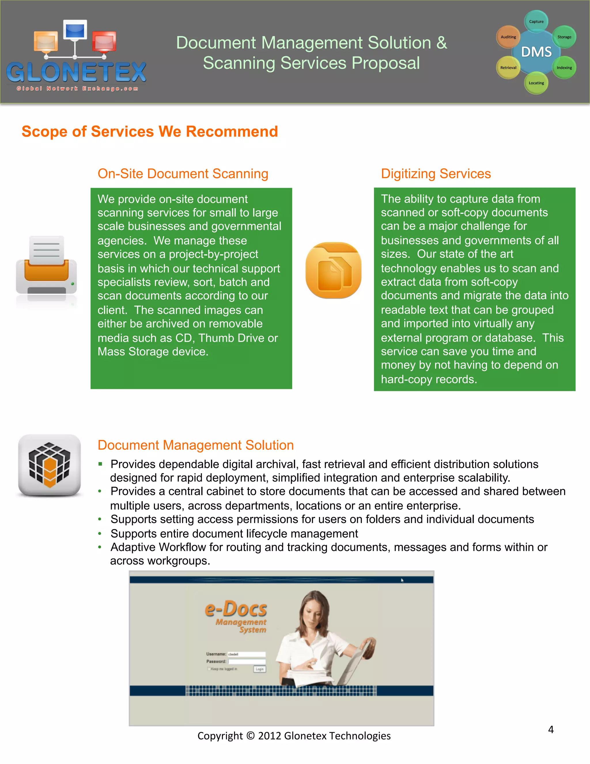 Document Management Solution &
                          Scanning Services Proposal


Scope of Services We Recommend

        On-Site Document Scanning                                            Digitizing Services
        We provide on-site document                                          The ability to capture data from
        scanning services for small to large                                 scanned or soft-copy documents
        scale businesses and governmental                                    can be a major challenge for
        agencies. We manage these                                            businesses and governments of all
        services on a project-by-project                                     sizes. Our state of the art
        basis in which our technical support                                 technology enables us to scan and
        specialists review, sort, batch and                                  extract data from soft-copy
        scan documents according to our                                      documents and migrate the data into
        client. The scanned images can                                       readable text that can be grouped
        either be archived on removable                                      and imported into virtually any
        media such as CD, Thumb Drive or                                     external program or database. This
        Mass Storage device.                                                 service can save you time and
                                                                             money by not having to depend on
                                                                             hard-copy records.




        Document Management Solution
        §  Provides dependable digital archival, fast retrieval and efficient distribution solutions
            designed for rapid deployment, simplified integration and enterprise scalability.
        •  Provides a central cabinet to store documents that can be accessed and shared between
            multiple users, across departments, locations or an entire enterprise.
        •  Supports setting access permissions for users on folders and individual documents
        •  Supports entire document lifecycle management
        •  Adaptive Workflow for routing and tracking documents, messages and forms within or
            across workgroups.




                                                                                                            4	
  
                           Copyright	
  ©	
  2012	
  Glonetex	
  Technologies	
  
 