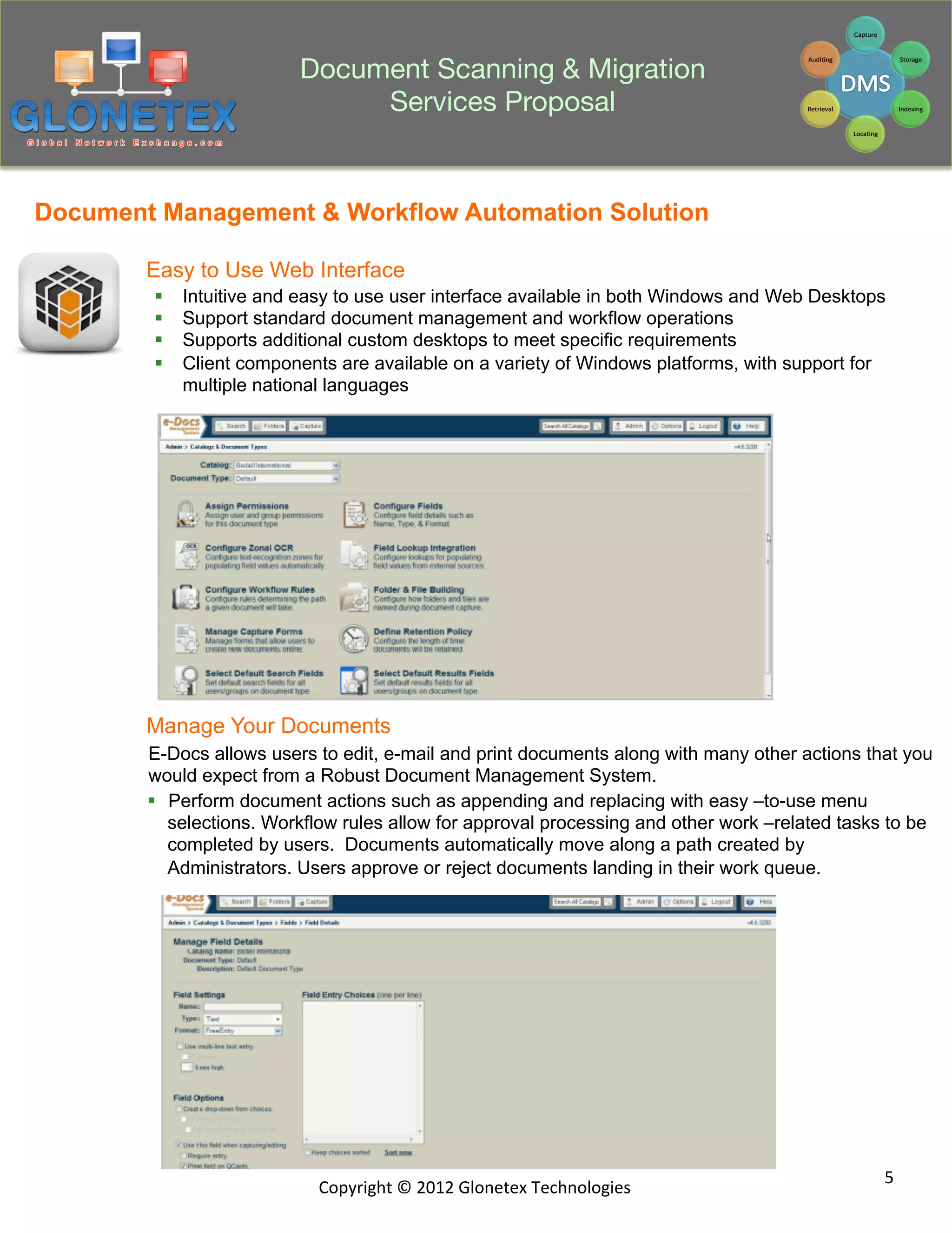 Document Scanning & Migration
                                Services Proposal


Document Management & Workflow Automation Solution

        Easy to Use Web Interface
        §    Intuitive and easy to use user interface available in both Windows and Web Desktops
        §    Support standard document management and workflow operations
        §    Supports additional custom desktops to meet specific requirements
        §    Client components are available on a variety of Windows platforms, with support for
              multiple national languages




        Manage Your Documents
        E-Docs allows users to edit, e-mail and print documents along with many other actions that you
        would expect from a Robust Document Management System.
        §  Perform document actions such as appending and replacing with easy –to-use menu
            selections. Workflow rules allow for approval processing and other work –related tasks to be
            completed by users. Documents automatically move along a path created by
            Administrators. Users approve or reject documents landing in their work queue.




                                                                                                  5	
  
                              Copyright	
  ©	
  2012	
  Glonetex	
  Technologies	
  
 