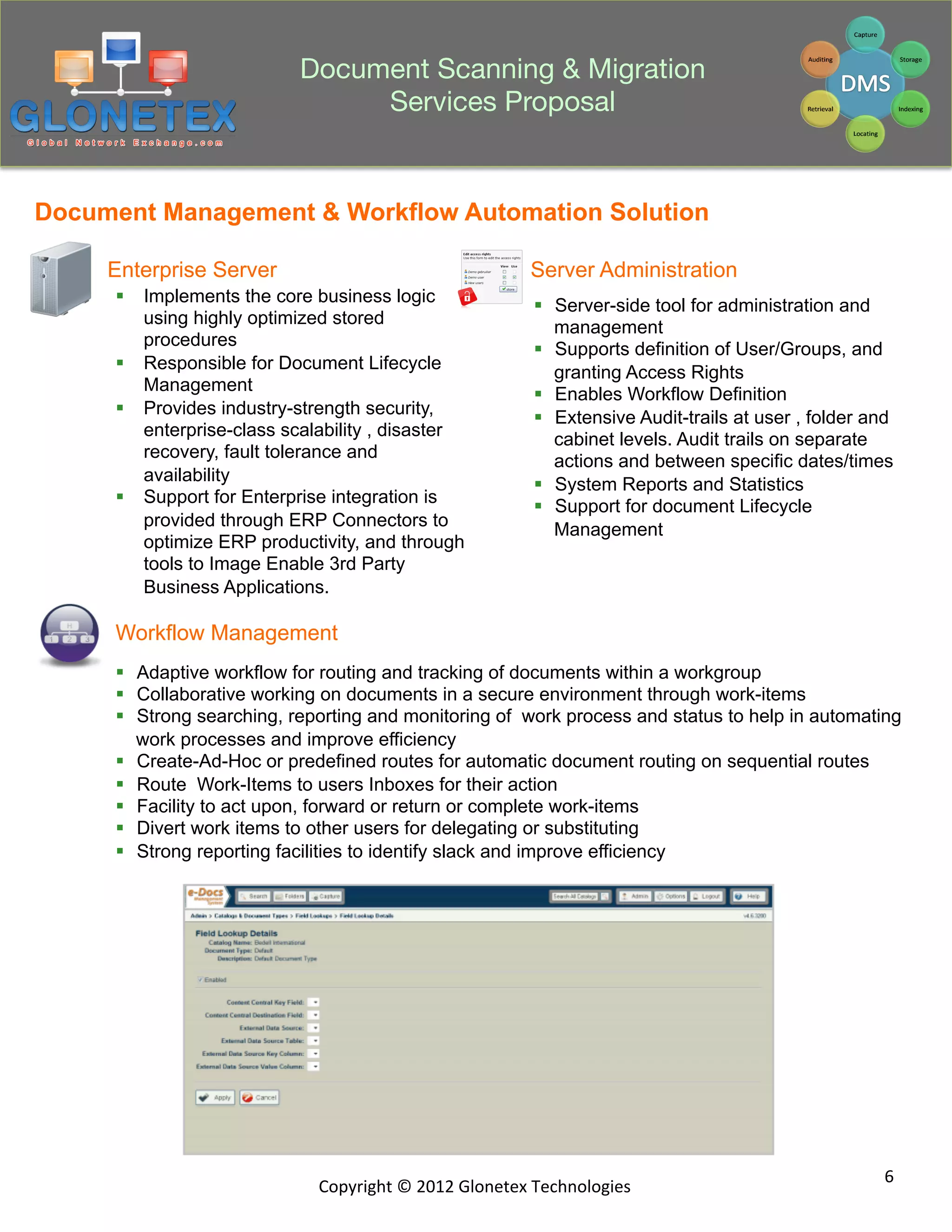 Document Scanning & Migration
                                 Services Proposal


Document Management & Workflow Automation Solution

     Enterprise Server                                             Server Administration
      §  Implements the core business logic                       §  Server-side tool for administration and
          using highly optimized stored                                management
          procedures                                               §  Supports definition of User/Groups, and
      §  Responsible for Document Lifecycle                           granting Access Rights
          Management                                               §  Enables Workflow Definition
      §  Provides industry-strength security,                     §  Extensive Audit-trails at user , folder and
          enterprise-class scalability , disaster                      cabinet levels. Audit trails on separate
          recovery, fault tolerance and                                actions and between specific dates/times
          availability                                             §  System Reports and Statistics
      §  Support for Enterprise integration is                    §  Support for document Lifecycle
          provided through ERP Connectors to                           Management
          optimize ERP productivity, and through
          tools to Image Enable 3rd Party
          Business Applications.

      Workflow Management
      §  Adaptive workflow for routing and tracking of documents within a workgroup
      §  Collaborative working on documents in a secure environment through work-items
      §  Strong searching, reporting and monitoring of work process and status to help in automating
          work processes and improve efficiency
      §  Create-Ad-Hoc or predefined routes for automatic document routing on sequential routes
      §  Route Work-Items to users Inboxes for their action
      §  Facility to act upon, forward or return or complete work-items
      §  Divert work items to other users for delegating or substituting
      §  Strong reporting facilities to identify slack and improve efficiency




                                                                                                                6	
  
                               Copyright	
  ©	
  2012	
  Glonetex	
  Technologies	
  
 