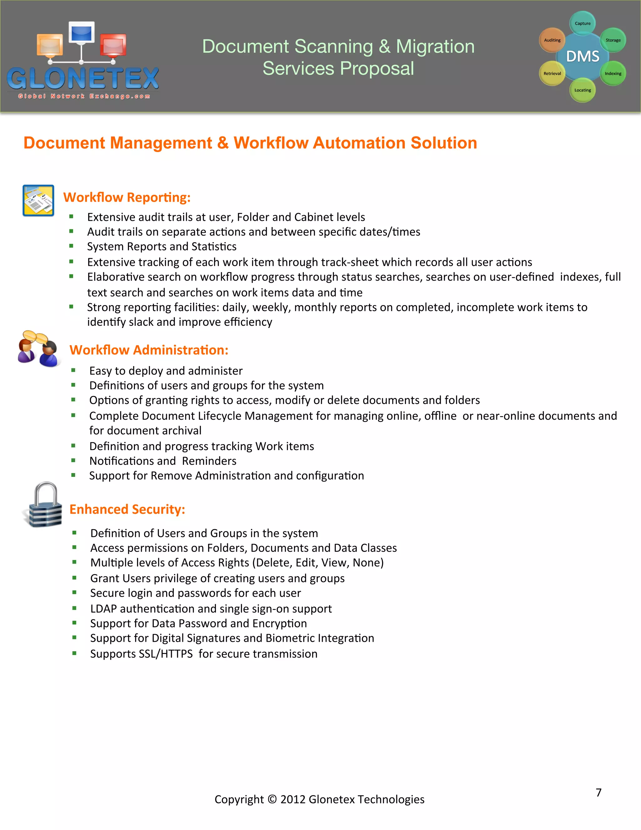 Document Scanning & Migration
                                               Services Proposal


Document Management & Workflow Automation Solution


    Workﬂow	
  Repor+ng:	
  
    §  Extensive	
  audit	
  trails	
  at	
  user,	
  Folder	
  and	
  Cabinet	
  levels	
  
    §  Audit	
  trails	
  on	
  separate	
  ac2ons	
  and	
  between	
  speciﬁc	
  dates/2mes	
  
    §  System	
  Reports	
  and	
  Sta2s2cs	
  
    §  Extensive	
  tracking	
  of	
  each	
  work	
  item	
  through	
  track-­‐sheet	
  which	
  records	
  all	
  user	
  ac2ons	
  
    §  Elabora2ve	
  search	
  on	
  workﬂow	
  progress	
  through	
  status	
  searches,	
  searches	
  on	
  user-­‐deﬁned	
  	
  indexes,	
  full	
  
        text	
  search	
  and	
  searches	
  on	
  work	
  items	
  data	
  and	
  2me	
  
    §  Strong	
  repor2ng	
  facili2es:	
  daily,	
  weekly,	
  monthly	
  reports	
  on	
  completed,	
  incomplete	
  work	
  items	
  to	
  
        iden2fy	
  slack	
  and	
  improve	
  eﬃciency	
  

     Workﬂow	
  Administra+on:	
  
     §  Easy	
  to	
  deploy	
  and	
  administer	
  
     §  Deﬁni2ons	
  of	
  users	
  and	
  groups	
  for	
  the	
  system	
  
     §  Op2ons	
  of	
  gran2ng	
  rights	
  to	
  access,	
  modify	
  or	
  delete	
  documents	
  and	
  folders	
  
     §  Complete	
  Document	
  Lifecycle	
  Management	
  for	
  managing	
  online,	
  oﬄine	
  	
  or	
  near-­‐online	
  documents	
  and	
  
         for	
  document	
  archival	
  
     §  Deﬁni2on	
  and	
  progress	
  tracking	
  Work	
  items	
  
     §  No2ﬁca2ons	
  and	
  	
  Reminders	
  
     §  Support	
  for	
  Remove	
  Administra2on	
  and	
  conﬁgura2on	
  

     Enhanced	
  Security:	
  
     §    Deﬁni2on	
  of	
  Users	
  and	
  Groups	
  in	
  the	
  system	
  
     §    Access	
  permissions	
  on	
  Folders,	
  Documents	
  and	
  Data	
  Classes	
  
     §    Mul2ple	
  levels	
  of	
  Access	
  Rights	
  (Delete,	
  Edit,	
  View,	
  None)	
  
     §    Grant	
  Users	
  privilege	
  of	
  crea2ng	
  users	
  and	
  groups	
  
     §    Secure	
  login	
  and	
  passwords	
  for	
  each	
  user	
  
     §    LDAP	
  authen2ca2on	
  and	
  single	
  sign-­‐on	
  support	
  
     §    Support	
  for	
  Data	
  Password	
  and	
  Encryp2on	
  
     §    Support	
  for	
  Digital	
  Signatures	
  and	
  Biometric	
  Integra2on	
  
     §    Supports	
  SSL/HTTPS	
  	
  for	
  secure	
  transmission	
  




                                                                                                                                                  7	
  
                                             Copyright	
  ©	
  2012	
  Glonetex	
  Technologies	
  
 