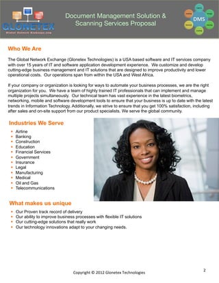Document Management Solution &
                                    Scanning Services Proposal


Who We Are
The Global Network Exchange (Glonetex Technologies) is a USA based software and IT services company
with over 15 years of IT and software application development experience. We customize and develop
cutting-edge business management and IT solutions that are designed to improve productivity and lower
operational costs. Our operations span from within the USA and West Africa.

If your company or organization is looking for ways to automate your business processes, we are the right
organization for you. We have a team of highly trained IT professionals that can implement and manage
multiple projects simultaneously. Our technical team has vast experience in the latest biometrics,
networking, mobile and software development tools to ensure that your business is up to date with the latest
trends in Information Technology. Additionally, we strive to ensure that you get 100% satisfaction, including
after sales and on-site support from our product specialists. We serve the global community.

Industries We Serve
 §    Airline
 §    Banking
 §    Construction
 §    Education
 §    Financial Services
 §    Government
 §    Insurance
 §    Legal
 §    Manufacturing
 §    Medical
 §    Oil and Gas
 §    Telecommunications


What makes us unique
 §    Our Proven track record of delivery
 §    Our ability to improve business processes with flexible IT solutions
 §    Our cutting-edge solutions that really work
 §    Our technology innovations adapt to your changing needs.




                                                                                                        2	
  
                                      Copyright	
  ©	
  2012	
  Glonetex	
  Technologies	
  
 