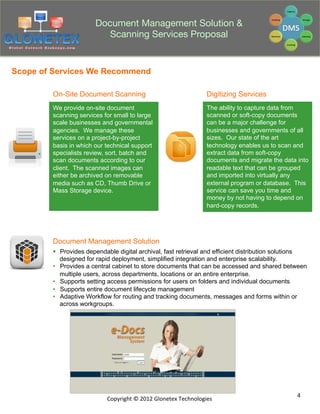 Document Management Solution &
                          Scanning Services Proposal


Scope of Services We Recommend

        On-Site Document Scanning                                            Digitizing Services
        We provide on-site document                                          The ability to capture data from
        scanning services for small to large                                 scanned or soft-copy documents
        scale businesses and governmental                                    can be a major challenge for
        agencies. We manage these                                            businesses and governments of all
        services on a project-by-project                                     sizes. Our state of the art
        basis in which our technical support                                 technology enables us to scan and
        specialists review, sort, batch and                                  extract data from soft-copy
        scan documents according to our                                      documents and migrate the data into
        client. The scanned images can                                       readable text that can be grouped
        either be archived on removable                                      and imported into virtually any
        media such as CD, Thumb Drive or                                     external program or database. This
        Mass Storage device.                                                 service can save you time and
                                                                             money by not having to depend on
                                                                             hard-copy records.




        Document Management Solution
        §  Provides dependable digital archival, fast retrieval and efficient distribution solutions
            designed for rapid deployment, simplified integration and enterprise scalability.
        •  Provides a central cabinet to store documents that can be accessed and shared between
            multiple users, across departments, locations or an entire enterprise.
        •  Supports setting access permissions for users on folders and individual documents
        •  Supports entire document lifecycle management
        •  Adaptive Workflow for routing and tracking documents, messages and forms within or
            across workgroups.




                                                                                                            4	
  
                           Copyright	
  ©	
  2012	
  Glonetex	
  Technologies	
  
 