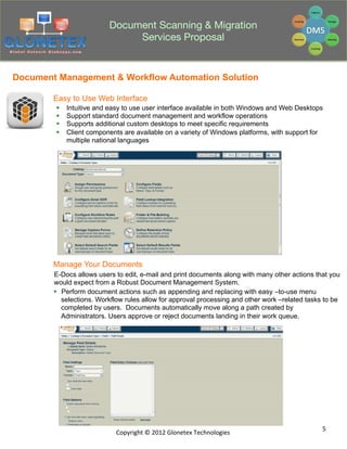 Document Scanning & Migration
                                Services Proposal


Document Management & Workflow Automation Solution

        Easy to Use Web Interface
        §    Intuitive and easy to use user interface available in both Windows and Web Desktops
        §    Support standard document management and workflow operations
        §    Supports additional custom desktops to meet specific requirements
        §    Client components are available on a variety of Windows platforms, with support for
              multiple national languages




        Manage Your Documents
        E-Docs allows users to edit, e-mail and print documents along with many other actions that you
        would expect from a Robust Document Management System.
        §  Perform document actions such as appending and replacing with easy –to-use menu
            selections. Workflow rules allow for approval processing and other work –related tasks to be
            completed by users. Documents automatically move along a path created by
            Administrators. Users approve or reject documents landing in their work queue.




                                                                                                  5	
  
                              Copyright	
  ©	
  2012	
  Glonetex	
  Technologies	
  
 