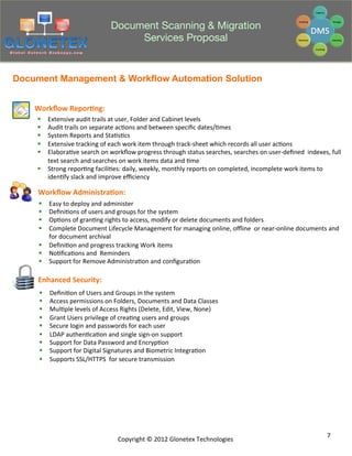 Document Scanning & Migration
                                               Services Proposal


Document Management & Workflow Automation Solution


    Workﬂow	
  Repor+ng:	
  
    §  Extensive	
  audit	
  trails	
  at	
  user,	
  Folder	
  and	
  Cabinet	
  levels	
  
    §  Audit	
  trails	
  on	
  separate	
  ac2ons	
  and	
  between	
  speciﬁc	
  dates/2mes	
  
    §  System	
  Reports	
  and	
  Sta2s2cs	
  
    §  Extensive	
  tracking	
  of	
  each	
  work	
  item	
  through	
  track-­‐sheet	
  which	
  records	
  all	
  user	
  ac2ons	
  
    §  Elabora2ve	
  search	
  on	
  workﬂow	
  progress	
  through	
  status	
  searches,	
  searches	
  on	
  user-­‐deﬁned	
  	
  indexes,	
  full	
  
        text	
  search	
  and	
  searches	
  on	
  work	
  items	
  data	
  and	
  2me	
  
    §  Strong	
  repor2ng	
  facili2es:	
  daily,	
  weekly,	
  monthly	
  reports	
  on	
  completed,	
  incomplete	
  work	
  items	
  to	
  
        iden2fy	
  slack	
  and	
  improve	
  eﬃciency	
  

     Workﬂow	
  Administra+on:	
  
     §  Easy	
  to	
  deploy	
  and	
  administer	
  
     §  Deﬁni2ons	
  of	
  users	
  and	
  groups	
  for	
  the	
  system	
  
     §  Op2ons	
  of	
  gran2ng	
  rights	
  to	
  access,	
  modify	
  or	
  delete	
  documents	
  and	
  folders	
  
     §  Complete	
  Document	
  Lifecycle	
  Management	
  for	
  managing	
  online,	
  oﬄine	
  	
  or	
  near-­‐online	
  documents	
  and	
  
         for	
  document	
  archival	
  
     §  Deﬁni2on	
  and	
  progress	
  tracking	
  Work	
  items	
  
     §  No2ﬁca2ons	
  and	
  	
  Reminders	
  
     §  Support	
  for	
  Remove	
  Administra2on	
  and	
  conﬁgura2on	
  

     Enhanced	
  Security:	
  
     §    Deﬁni2on	
  of	
  Users	
  and	
  Groups	
  in	
  the	
  system	
  
     §    Access	
  permissions	
  on	
  Folders,	
  Documents	
  and	
  Data	
  Classes	
  
     §    Mul2ple	
  levels	
  of	
  Access	
  Rights	
  (Delete,	
  Edit,	
  View,	
  None)	
  
     §    Grant	
  Users	
  privilege	
  of	
  crea2ng	
  users	
  and	
  groups	
  
     §    Secure	
  login	
  and	
  passwords	
  for	
  each	
  user	
  
     §    LDAP	
  authen2ca2on	
  and	
  single	
  sign-­‐on	
  support	
  
     §    Support	
  for	
  Data	
  Password	
  and	
  Encryp2on	
  
     §    Support	
  for	
  Digital	
  Signatures	
  and	
  Biometric	
  Integra2on	
  
     §    Supports	
  SSL/HTTPS	
  	
  for	
  secure	
  transmission	
  




                                                                                                                                                  7	
  
                                             Copyright	
  ©	
  2012	
  Glonetex	
  Technologies	
  
 