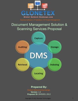 Business	
  So*ware	
  |	
  IT	
  Solu2ons	
  |	
  ICT	
  Project	
  Management	
  


Document Management Solution &
   Scanning Services Proposal




                          Prepared By:
                  Global Network Exchange
                     Version: 1.0
                  Proposal ID: DMSO01-2012

              Copyright	
  ©	
  2012	
  Glonetex	
  Technologies	
                        1	
  
 