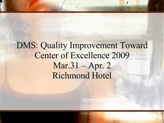 DMS: Quality Improvement Toward Center of Excellence 2009 Mar.31 – Apr. 2 Richmond Hotel 