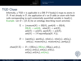 Outline
Introduction
Datalog+/–
GPP-Datalog+/–
Databases and Queries
The Chase
TGD Chase
Informally, a TGD σ is applicable in a DB D if body(σ) maps to atoms in
D. If not already in D, the application of σ on D adds an atom with fresh
nulls corresponding to each existentially quantiﬁed variable in head(σ).
Example. Let O = (D, Σ) be an ontology describing travel activities:
Σ = {museum(X) → SS(X), park(A) → SS(A),
SS(A) → act(A), relax(X) → act(X),
adv(X) → act(X), sport(X) → act(X),
adv(X) → ∃Y requireEquip(X, Y )};
D = {sport(s1), sport(s2), relax(r1), relax(r2), adv(a1),
adv(a2), museum(m1), museum(m2), park(p1)}
chase(D, Σ) = D ∪ {SS(m1), SS(m2), SS(p1), act(r1),
act(r2), act(a1), act(a2), act(s1),
act(s2), act(m1), act(m2),
Oana Tifrea-Marciuska Query Answering in Probabilistic Datalog+/– Ontologies under Group Preferences slide 8 /27
 